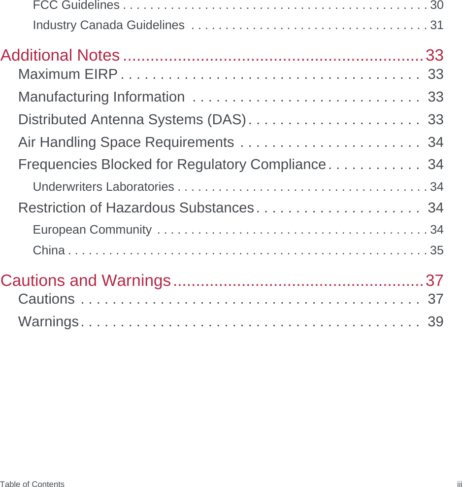 Table of Contents iiiFCC Guidelines . . . . . . . . . . . . . . . . . . . . . . . . . . . . . . . . . . . . . . . . . . . . . 30Industry Canada Guidelines  . . . . . . . . . . . . . . . . . . . . . . . . . . . . . . . . . . . 31Additional Notes ..................................................................33Maximum EIRP . . . . . . . . . . . . . . . . . . . . . . . . . . . . . . . . . . . . . .  33Manufacturing Information  . . . . . . . . . . . . . . . . . . . . . . . . . . . . .  33Distributed Antenna Systems (DAS). . . . . . . . . . . . . . . . . . . . . .  33Air Handling Space Requirements . . . . . . . . . . . . . . . . . . . . . . .  34Frequencies Blocked for Regulatory Compliance. . . . . . . . . . . .  34Underwriters Laboratories . . . . . . . . . . . . . . . . . . . . . . . . . . . . . . . . . . . . . 34Restriction of Hazardous Substances. . . . . . . . . . . . . . . . . . . . .  34European Community . . . . . . . . . . . . . . . . . . . . . . . . . . . . . . . . . . . . . . . . 34China . . . . . . . . . . . . . . . . . . . . . . . . . . . . . . . . . . . . . . . . . . . . . . . . . . . . . 35Cautions and Warnings.......................................................37Cautions . . . . . . . . . . . . . . . . . . . . . . . . . . . . . . . . . . . . . . . . . . .  37Warnings. . . . . . . . . . . . . . . . . . . . . . . . . . . . . . . . . . . . . . . . . . .  39