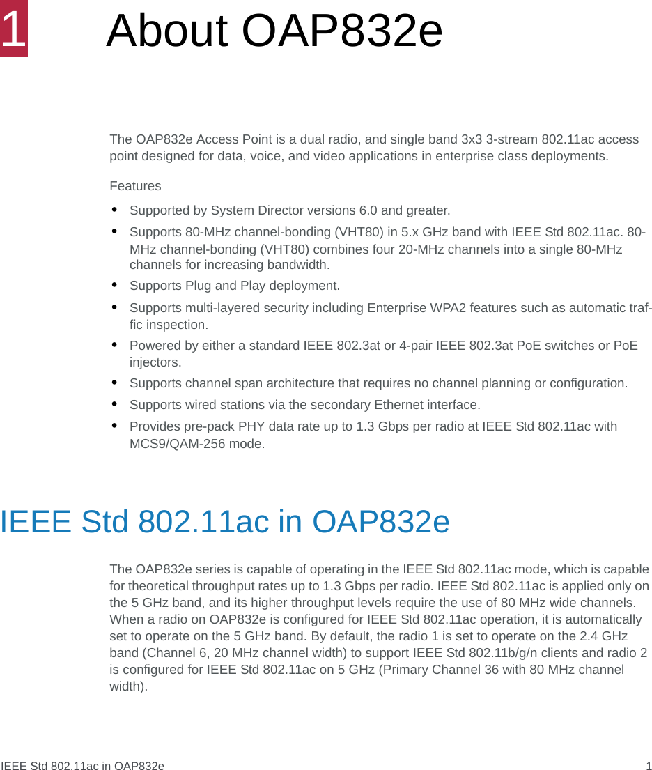 IEEE Std 802.11ac in OAP832e 11About OAP832e The OAP832e Access Point is a dual radio, and single band 3x3 3-stream 802.11ac access point designed for data, voice, and video applications in enterprise class deployments.Features•Supported by System Director versions 6.0 and greater. •Supports 80-MHz channel-bonding (VHT80) in 5.x GHz band with IEEE Std 802.11ac. 80-MHz channel-bonding (VHT80) combines four 20-MHz channels into a single 80-MHz channels for increasing bandwidth.•Supports Plug and Play deployment.•Supports multi-layered security including Enterprise WPA2 features such as automatic traf-fic inspection.•Powered by either a standard IEEE 802.3at or 4-pair IEEE 802.3at PoE switches or PoE injectors.•Supports channel span architecture that requires no channel planning or configuration.•Supports wired stations via the secondary Ethernet interface.•Provides pre-pack PHY data rate up to 1.3 Gbps per radio at IEEE Std 802.11ac with MCS9/QAM-256 mode.IEEE Std 802.11ac in OAP832eThe OAP832e series is capable of operating in the IEEE Std 802.11ac mode, which is capable for theoretical throughput rates up to 1.3 Gbps per radio. IEEE Std 802.11ac is applied only on the 5 GHz band, and its higher throughput levels require the use of 80 MHz wide channels. When a radio on OAP832e is configured for IEEE Std 802.11ac operation, it is automatically set to operate on the 5 GHz band. By default, the radio 1 is set to operate on the 2.4 GHz band (Channel 6, 20 MHz channel width) to support IEEE Std 802.11b/g/n clients and radio 2 is configured for IEEE Std 802.11ac on 5 GHz (Primary Channel 36 with 80 MHz channel width).