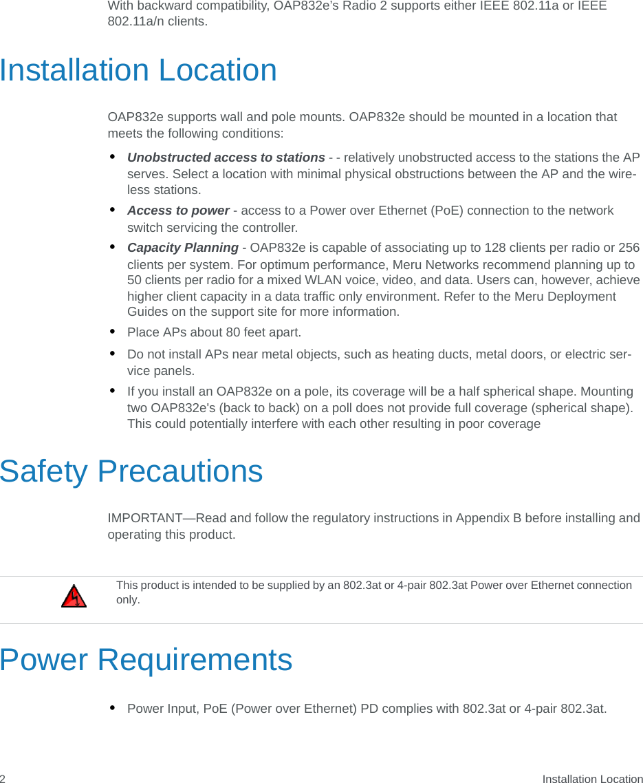  Installation Location2With backward compatibility, OAP832e’s Radio 2 supports either IEEE 802.11a or IEEE 802.11a/n clients.Installation LocationOAP832e supports wall and pole mounts. OAP832e should be mounted in a location that meets the following conditions:•Unobstructed access to stations - - relatively unobstructed access to the stations the AP serves. Select a location with minimal physical obstructions between the AP and the wire-less stations.•Access to power - access to a Power over Ethernet (PoE) connection to the network switch servicing the controller. •Capacity Planning - OAP832e is capable of associating up to 128 clients per radio or 256 clients per system. For optimum performance, Meru Networks recommend planning up to 50 clients per radio for a mixed WLAN voice, video, and data. Users can, however, achieve higher client capacity in a data traffic only environment. Refer to the Meru Deployment Guides on the support site for more information. •Place APs about 80 feet apart.•Do not install APs near metal objects, such as heating ducts, metal doors, or electric ser-vice panels.•If you install an OAP832e on a pole, its coverage will be a half spherical shape. Mounting two OAP832e&apos;s (back to back) on a poll does not provide full coverage (spherical shape). This could potentially interfere with each other resulting in poor coverageSafety PrecautionsIMPORTANT—Read and follow the regulatory instructions in Appendix B before installing and operating this product.Power Requirements•Power Input, PoE (Power over Ethernet) PD complies with 802.3at or 4-pair 802.3at.This product is intended to be supplied by an 802.3at or 4-pair 802.3at Power over Ethernet connection only.