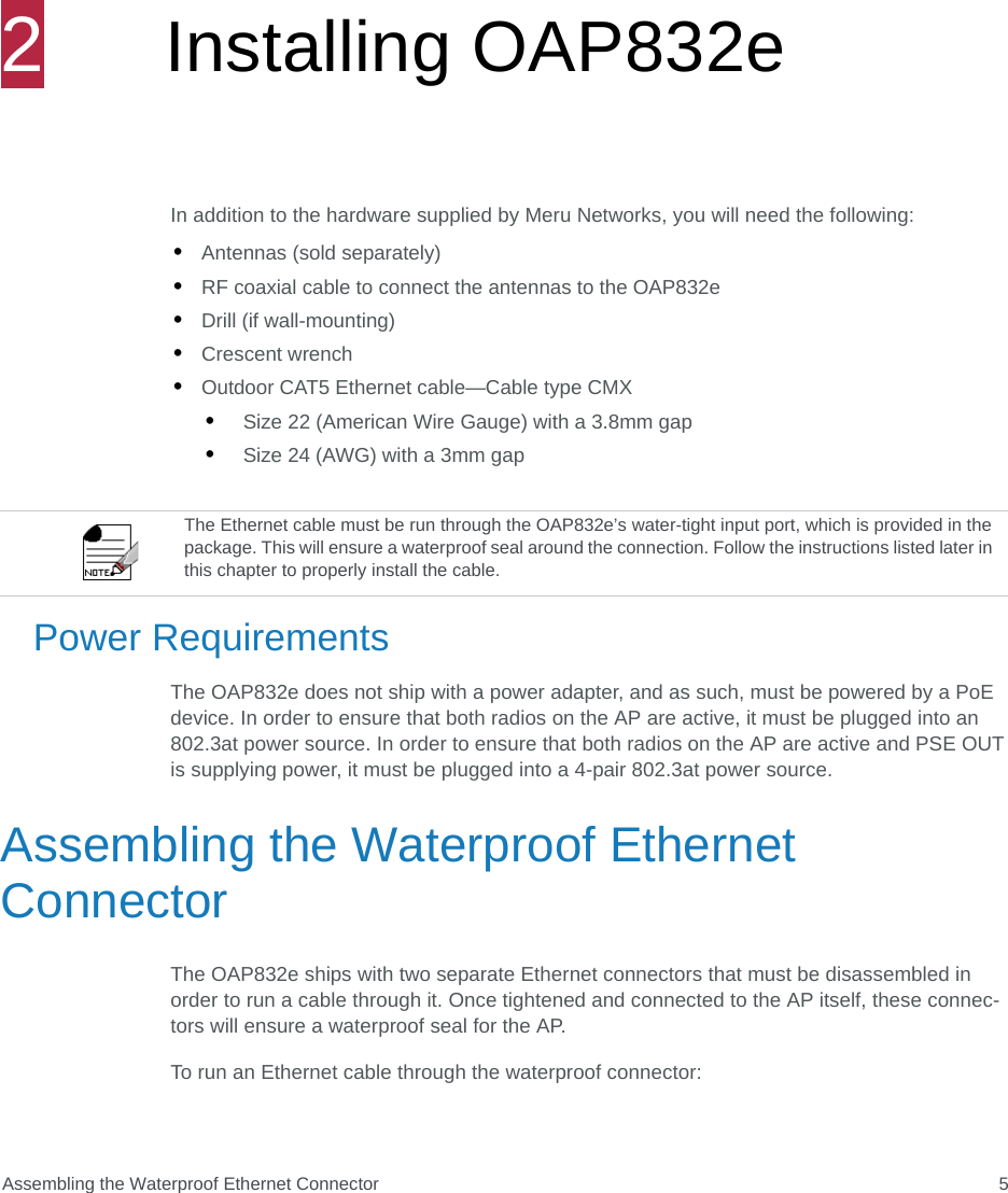 Assembling the Waterproof Ethernet Connector 52Installing OAP832eIn addition to the hardware supplied by Meru Networks, you will need the following:•Antennas (sold separately)•RF coaxial cable to connect the antennas to the OAP832e•Drill (if wall-mounting)•Crescent wrench•Outdoor CAT5 Ethernet cable—Cable type CMX•Size 22 (American Wire Gauge) with a 3.8mm gap•Size 24 (AWG) with a 3mm gapPower RequirementsThe OAP832e does not ship with a power adapter, and as such, must be powered by a PoE device. In order to ensure that both radios on the AP are active, it must be plugged into an 802.3at power source. In order to ensure that both radios on the AP are active and PSE OUT is supplying power, it must be plugged into a 4-pair 802.3at power source.Assembling the Waterproof Ethernet ConnectorThe OAP832e ships with two separate Ethernet connectors that must be disassembled in order to run a cable through it. Once tightened and connected to the AP itself, these connec-tors will ensure a waterproof seal for the AP.To run an Ethernet cable through the waterproof connector:The Ethernet cable must be run through the OAP832e’s water-tight input port, which is provided in the package. This will ensure a waterproof seal around the connection. Follow the instructions listed later in this chapter to properly install the cable.