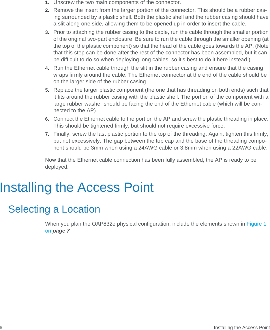  Installing the Access Point61. Unscrew the two main components of the connector.2. Remove the insert from the larger portion of the connector. This should be a rubber cas-ing surrounded by a plastic shell. Both the plastic shell and the rubber casing should have a slit along one side, allowing them to be opened up in order to insert the cable.3. Prior to attaching the rubber casing to the cable, run the cable through the smaller portion of the original two-part enclosure. Be sure to run the cable through the smaller opening (at the top of the plastic component) so that the head of the cable goes towards the AP. (Note that this step can be done after the rest of the connector has been assembled, but it can be difficult to do so when deploying long cables, so it&apos;s best to do it here instead.)4. Run the Ethernet cable through the slit in the rubber casing and ensure that the casing wraps firmly around the cable. The Ethernet connector at the end of the cable should be on the larger side of the rubber casing.5. Replace the larger plastic component (the one that has threading on both ends) such that it fits around the rubber casing with the plastic shell. The portion of the component with a large rubber washer should be facing the end of the Ethernet cable (which will be con-nected to the AP).6. Connect the Ethernet cable to the port on the AP and screw the plastic threading in place. This should be tightened firmly, but should not require excessive force. 7. Finally, screw the last plastic portion to the top of the threading. Again, tighten this firmly, but not excessively. The gap between the top cap and the base of the threading compo-nent should be 3mm when using a 24AWG cable or 3.8mm when using a 22AWG cable.Now that the Ethernet cable connection has been fully assembled, the AP is ready to be deployed.Installing the Access PointSelecting a LocationWhen you plan the OAP832e physical configuration, include the elements shown in Figure 1 on page 7