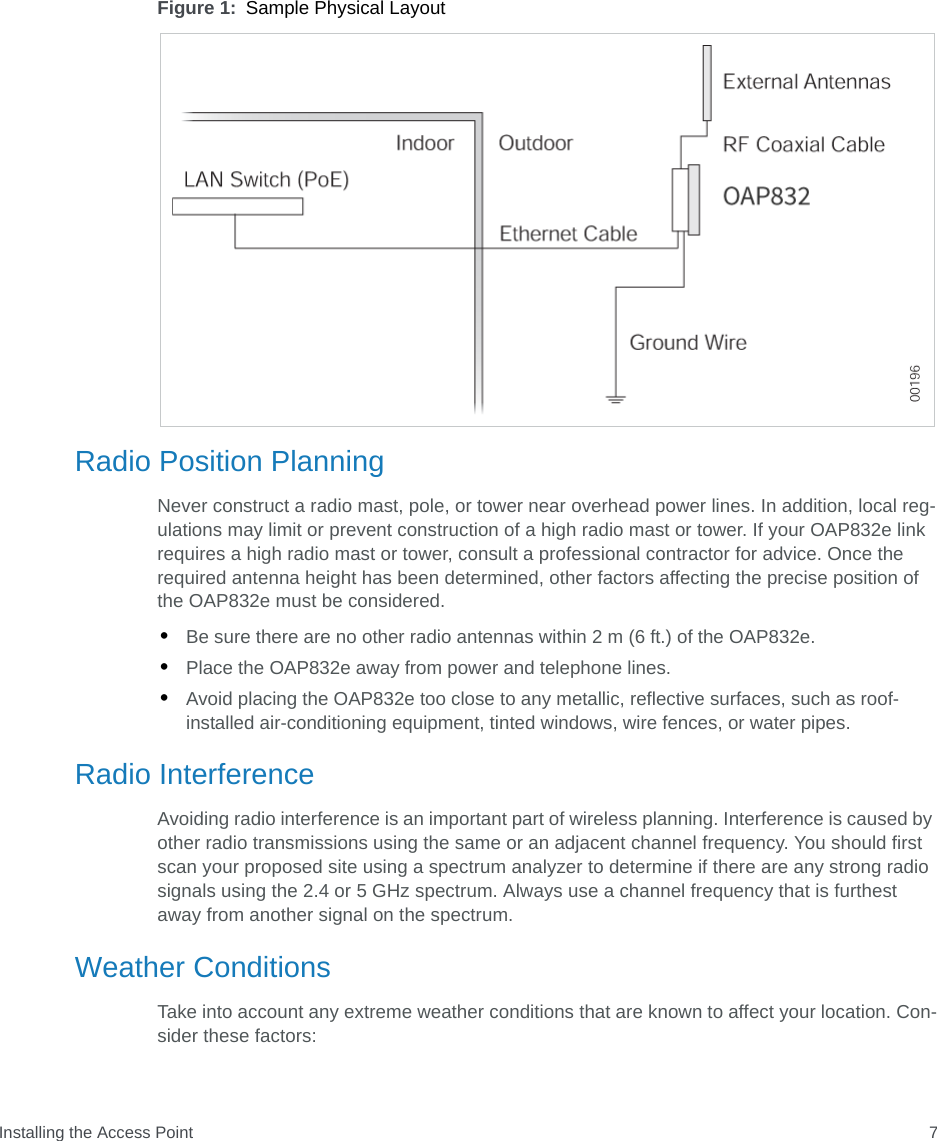 Installing the Access Point 7Figure 1: Sample Physical LayoutRadio Position PlanningNever construct a radio mast, pole, or tower near overhead power lines. In addition, local reg-ulations may limit or prevent construction of a high radio mast or tower. If your OAP832e link requires a high radio mast or tower, consult a professional contractor for advice. Once the required antenna height has been determined, other factors affecting the precise position of the OAP832e must be considered.•Be sure there are no other radio antennas within 2 m (6 ft.) of the OAP832e.•Place the OAP832e away from power and telephone lines.•Avoid placing the OAP832e too close to any metallic, reflective surfaces, such as roof-installed air-conditioning equipment, tinted windows, wire fences, or water pipes.Radio InterferenceAvoiding radio interference is an important part of wireless planning. Interference is caused by other radio transmissions using the same or an adjacent channel frequency. You should first scan your proposed site using a spectrum analyzer to determine if there are any strong radio signals using the 2.4 or 5 GHz spectrum. Always use a channel frequency that is furthest away from another signal on the spectrum.Weather ConditionsTake into account any extreme weather conditions that are known to affect your location. Con-sider these factors: