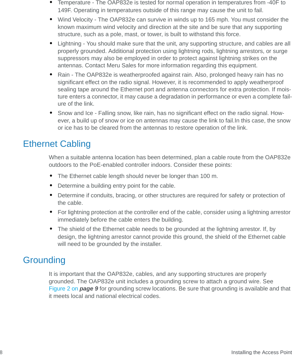  Installing the Access Point8•Temperature - The OAP832e is tested for normal operation in temperatures from -40F to 149F. Operating in temperatures outside of this range may cause the unit to fail.•Wind Velocity - The OAP832e can survive in winds up to 165 mph. You must consider the known maximum wind velocity and direction at the site and be sure that any supporting structure, such as a pole, mast, or tower, is built to withstand this force.•Lightning - You should make sure that the unit, any supporting structure, and cables are all properly grounded. Additional protection using lightning rods, lightning arrestors, or surge suppressors may also be employed in order to protect against lightning strikes on the antennas. Contact Meru Sales for more information regarding this equipment.•Rain - The OAP832e is weatherproofed against rain. Also, prolonged heavy rain has no significant effect on the radio signal. However, it is recommended to apply weatherproof sealing tape around the Ethernet port and antenna connectors for extra protection. If mois-ture enters a connector, it may cause a degradation in performance or even a complete fail-ure of the link.•Snow and Ice - Falling snow, like rain, has no significant effect on the radio signal. How-ever, a build up of snow or ice on antennas may cause the link to fail.In this case, the snow or ice has to be cleared from the antennas to restore operation of the link.Ethernet CablingWhen a suitable antenna location has been determined, plan a cable route from the OAP832e outdoors to the PoE-enabled controller indoors. Consider these points:•The Ethernet cable length should never be longer than 100 m.•Determine a building entry point for the cable.•Determine if conduits, bracing, or other structures are required for safety or protection of the cable.•For lightning protection at the controller end of the cable, consider using a lightning arrestor immediately before the cable enters the building.•The shield of the Ethernet cable needs to be grounded at the lightning arrestor. If, by design, the lightning arrestor cannot provide this ground, the shield of the Ethernet cable will need to be grounded by the installer.GroundingIt is important that the OAP832e, cables, and any supporting structures are properly grounded. The OAP832e unit includes a grounding screw to attach a ground wire. See Figure 2 on page 9 for grounding screw locations. Be sure that grounding is available and that it meets local and national electrical codes.