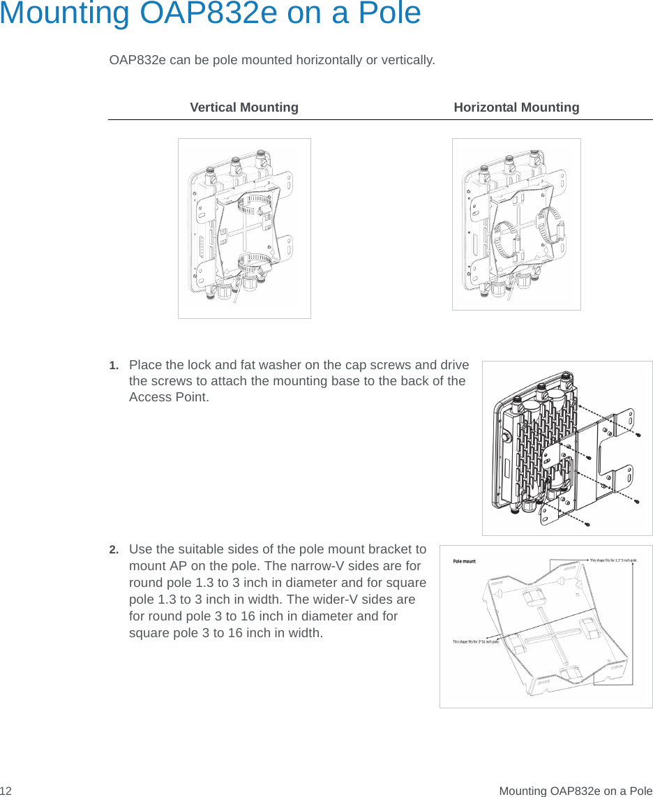  Mounting OAP832e on a Pole12Mounting OAP832e on a PoleOAP832e can be pole mounted horizontally or vertically.1. Place the lock and fat washer on the cap screws and drive the screws to attach the mounting base to the back of the Access Point.2. Use the suitable sides of the pole mount bracket to mount AP on the pole. The narrow-V sides are for round pole 1.3 to 3 inch in diameter and for square pole 1.3 to 3 inch in width. The wider-V sides are for round pole 3 to 16 inch in diameter and for square pole 3 to 16 inch in width. Vertical Mounting Horizontal Mounting