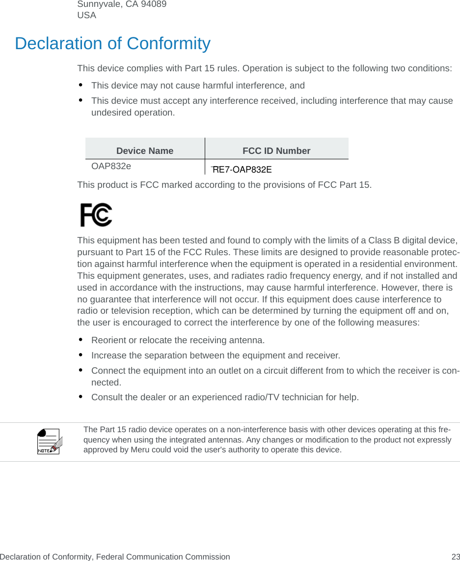 Declaration of Conformity, Federal Communication Commission 23Sunnyvale, CA 94089USA Declaration of ConformityThis device complies with Part 15 rules. Operation is subject to the following two conditions: •This device may not cause harmful interference, and •This device must accept any interference received, including interference that may cause undesired operation.This product is FCC marked according to the provisions of FCC Part 15.This equipment has been tested and found to comply with the limits of a Class B digital device, pursuant to Part 15 of the FCC Rules. These limits are designed to provide reasonable protec-tion against harmful interference when the equipment is operated in a residential environment. This equipment generates, uses, and radiates radio frequency energy, and if not installed and used in accordance with the instructions, may cause harmful interference. However, there is no guarantee that interference will not occur. If this equipment does cause interference to radio or television reception, which can be determined by turning the equipment off and on, the user is encouraged to correct the interference by one of the following measures:•Reorient or relocate the receiving antenna.•Increase the separation between the equipment and receiver. •Connect the equipment into an outlet on a circuit different from to which the receiver is con-nected. •Consult the dealer or an experienced radio/TV technician for help. Device Name FCC ID NumberOAP832e —The Part 15 radio device operates on a non-interference basis with other devices operating at this fre-quency when using the integrated antennas. Any changes or modification to the product not expressly approved by Meru could void the user&apos;s authority to operate this device. RE7-OAP832E