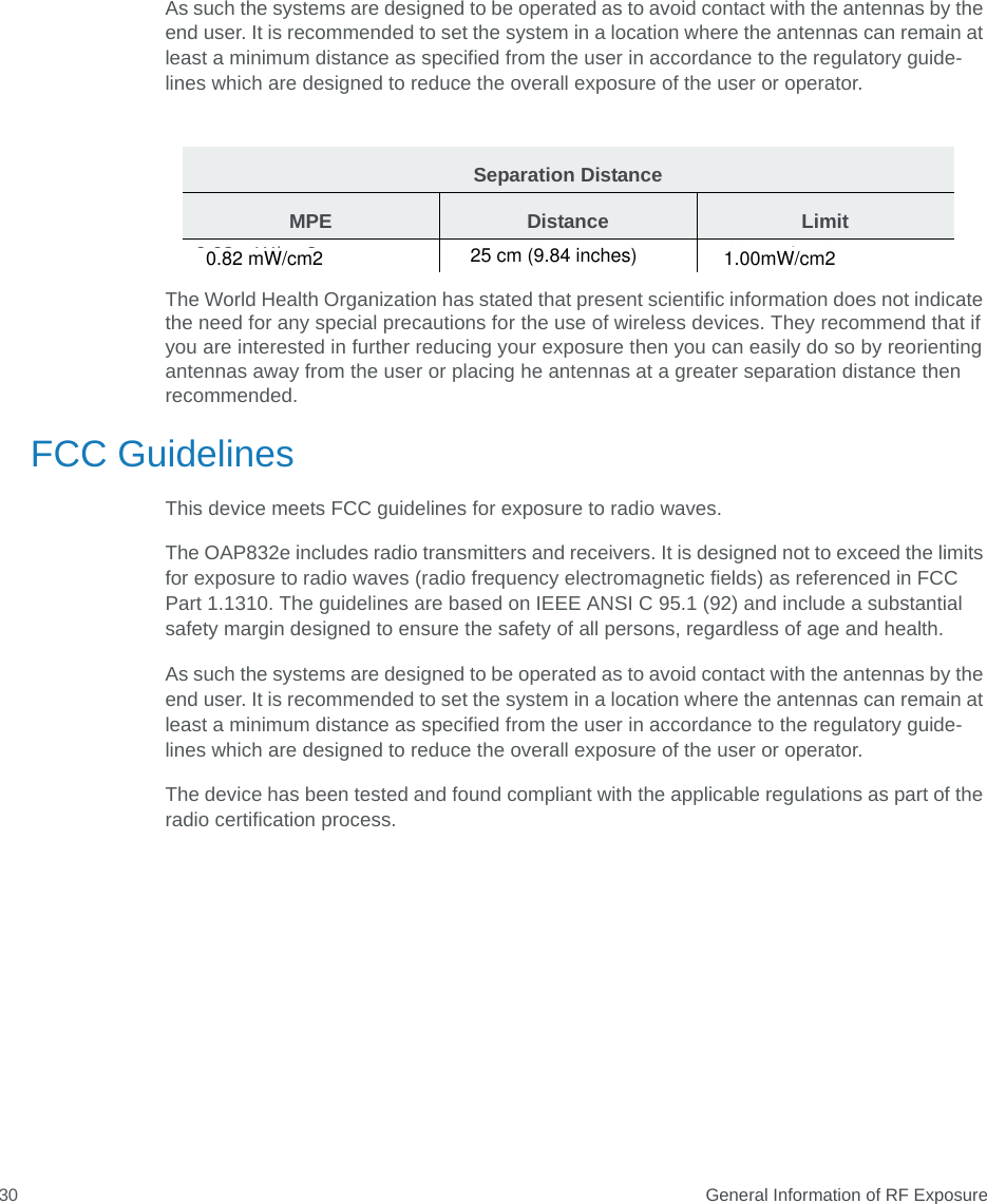  General Information of RF Exposure30As such the systems are designed to be operated as to avoid contact with the antennas by the end user. It is recommended to set the system in a location where the antennas can remain at least a minimum distance as specified from the user in accordance to the regulatory guide- lines which are designed to reduce the overall exposure of the user or operator.The World Health Organization has stated that present scientific information does not indicate the need for any special precautions for the use of wireless devices. They recommend that if you are interested in further reducing your exposure then you can easily do so by reorienting antennas away from the user or placing he antennas at a greater separation distance then recommended. FCC GuidelinesThis device meets FCC guidelines for exposure to radio waves.The OAP832e includes radio transmitters and receivers. It is designed not to exceed the limits for exposure to radio waves (radio frequency electromagnetic fields) as referenced in FCC Part 1.1310. The guidelines are based on IEEE ANSI C 95.1 (92) and include a substantial safety margin designed to ensure the safety of all persons, regardless of age and health.As such the systems are designed to be operated as to avoid contact with the antennas by the end user. It is recommended to set the system in a location where the antennas can remain at least a minimum distance as specified from the user in accordance to the regulatory guide-lines which are designed to reduce the overall exposure of the user or operator.The device has been tested and found compliant with the applicable regulations as part of the radio certification process.Separation DistanceMPE Distance Limit0.63 mW/cm2  20 cm (7.87 inches)  1.00 mW/cm2 0.82 mW/cm2 25 cm (9.84 inches) 1.00mW/cm2