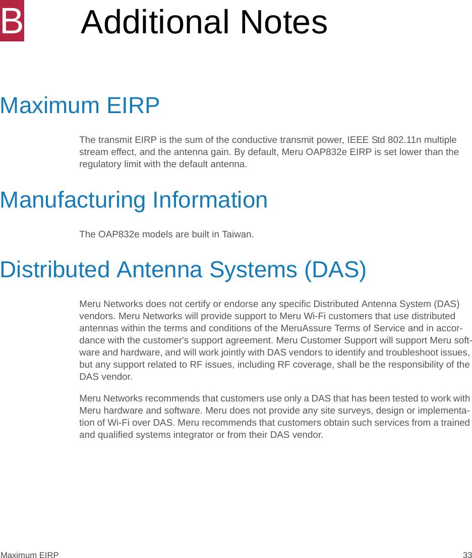 Maximum EIRP 33BAdditional NotesMaximum EIRPThe transmit EIRP is the sum of the conductive transmit power, IEEE Std 802.11n multiple stream effect, and the antenna gain. By default, Meru OAP832e EIRP is set lower than the regulatory limit with the default antenna. Manufacturing InformationThe OAP832e models are built in Taiwan.Distributed Antenna Systems (DAS)Meru Networks does not certify or endorse any specific Distributed Antenna System (DAS) vendors. Meru Networks will provide support to Meru Wi-Fi customers that use distributed antennas within the terms and conditions of the MeruAssure Terms of Service and in accor-dance with the customer&apos;s support agreement. Meru Customer Support will support Meru soft-ware and hardware, and will work jointly with DAS vendors to identify and troubleshoot issues, but any support related to RF issues, including RF coverage, shall be the responsibility of the DAS vendor.Meru Networks recommends that customers use only a DAS that has been tested to work with Meru hardware and software. Meru does not provide any site surveys, design or implementa-tion of Wi-Fi over DAS. Meru recommends that customers obtain such services from a trained and qualified systems integrator or from their DAS vendor.