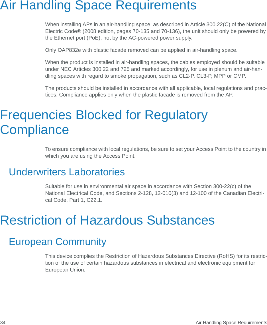  Air Handling Space Requirements34Air Handling Space RequirementsWhen installing APs in an air-handling space, as described in Article 300.22(C) of the National Electric Code® (2008 edition, pages 70-135 and 70-136), the unit should only be powered by the Ethernet port (PoE), not by the AC-powered power supply.Only OAP832e with plastic facade removed can be applied in air-handling space. When the product is installed in air-handling spaces, the cables employed should be suitable under NEC Articles 300.22 and 725 and marked accordingly, for use in plenum and air-han-dling spaces with regard to smoke propagation, such as CL2-P, CL3-P, MPP or CMP.The products should be installed in accordance with all applicable, local regulations and prac-tices. Compliance applies only when the plastic facade is removed from the AP.Frequencies Blocked for Regulatory ComplianceTo ensure compliance with local regulations, be sure to set your Access Point to the country in which you are using the Access Point.Underwriters LaboratoriesSuitable for use in environmental air space in accordance with Section 300-22(c) of the National Electrical Code, and Sections 2-128, 12-010(3) and 12-100 of the Canadian Electri-cal Code, Part 1, C22.1.Restriction of Hazardous SubstancesEuropean CommunityThis device complies the Restriction of Hazardous Substances Directive (RoHS) for its restric-tion of the use of certain hazardous substances in electrical and electronic equipment for European Union.