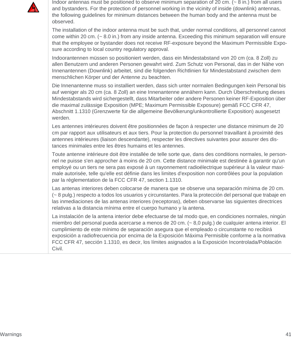 Warnings 41Indoor antennas must be positioned to observe minimum separation of 20 cm. (~ 8 in.) from all users and bystanders. For the protection of personnel working in the vicinity of inside (downlink) antennas, the following guidelines for minimum distances between the human body and the antenna must be observed. The installation of the indoor antenna must be such that, under normal conditions, all personnel cannot come within 20 cm. (~ 8.0 in.) from any inside antenna. Exceeding this minimum separation will ensure that the employee or bystander does not receive RF-exposure beyond the Maximum Permissible Expo-sure according to local country regulatory approval.Indoorantennen müssen so positioniert werden, dass ein Mindestabstand von 20 cm (ca. 8 Zoll) zu allen Benutzern und anderen Personen gewahrt wird. Zum Schutz von Personal, das in der Nähe von Innenantennen (Downlink) arbeitet, sind die folgenden Richtlinien für Mindestabstand zwischen dem menschlichen Körper und der Antenne zu beachten. Die Innenantenne muss so installiert werden, dass sich unter normalen Bedingungen kein Personal bis auf weniger als 20 cm (ca. 8 Zoll) an eine Innenantenne annähern kann. Durch Überschreitung dieses Mindestabstands wird sichergestellt, dass Mitarbeiter oder andere Personen keiner RF-Exposition über die maximal zulässige Exposition (MPE; Maximum Permissible Exposure) gemäß FCC CFR 47, Abschnitt 1.1310 (Grenzwerte für die allgemeine Bevölkerung/unkontrollierte Exposition) ausgesetzt werden.Les antennes intérieures doivent être positionnées de façon à respecter une distance minimum de 20 cm par rapport aux utilisateurs et aux tiers. Pour la protection du personnel travaillant à proximité des antennes intérieures (liaison descendante), respecter les directives suivantes pour assurer des dis-tances minimales entre les êtres humains et les antennes. Toute antenne intérieure doit être installée de telle sorte que, dans des conditions normales, le person-nel ne puisse s&apos;en approcher à moins de 20 cm. Cette distance minimale est destinée à garantir qu&apos;un employé ou un tiers ne sera pas exposé à un rayonnement radioélectrique supérieur à la valeur maxi-male autorisée, telle qu&apos;elle est définie dans les limites d&apos;exposition non contrôlées pour la population par la réglementation de la FCC CFR 47, section 1.1310.Las antenas interiores deben colocarse de manera que se observe una separación mínima de 20 cm. (~ 8 pulg.) respecto a todos los usuarios y circunstantes. Para la protección del personal que trabaje en las inmediaciones de las antenas interiores (receptoras), deben observarse las siguientes directrices relativas a la distancia mínima entre el cuerpo humano y la antena. La instalación de la antena interior debe efectuarse de tal modo que, en condiciones normales, ningún miembro del personal pueda acercarse a menos de 20 cm. (~ 8,0 pulg.) de cualquier antena interior. El cumplimiento de este mínimo de separación asegura que el empleado o circunstante no recibirá exposición a radiofrecuencia por encima de la Exposición Máxima Permisible conforme a la normativa FCC CFR 47, sección 1.1310, es decir, los límites asignados a la Exposición Incontrolada/Población Civil.