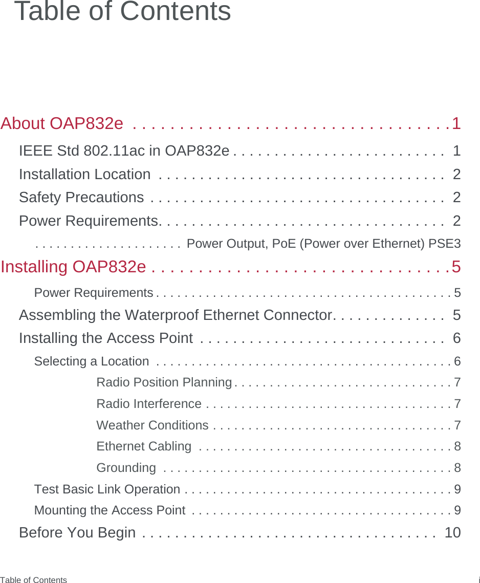 Table of Contents iAbout OAP832e  . . . . . . . . . . . . . . . . . . . . . . . . . . . . . . . . . .1IEEE Std 802.11ac in OAP832e . . . . . . . . . . . . . . . . . . . . . . . . . .  1Installation Location  . . . . . . . . . . . . . . . . . . . . . . . . . . . . . . . . . . .  2Safety Precautions . . . . . . . . . . . . . . . . . . . . . . . . . . . . . . . . . . . .  2Power Requirements. . . . . . . . . . . . . . . . . . . . . . . . . . . . . . . . . . .  2. . . . . . . . . . . . . . . . . . . . .  Power Output, PoE (Power over Ethernet) PSE3Installing OAP832e . . . . . . . . . . . . . . . . . . . . . . . . . . . . . . . .5Power Requirements . . . . . . . . . . . . . . . . . . . . . . . . . . . . . . . . . . . . . . . . . . 5Assembling the Waterproof Ethernet Connector. . . . . . . . . . . . . .  5Installing the Access Point  . . . . . . . . . . . . . . . . . . . . . . . . . . . . . .  6Selecting a Location  . . . . . . . . . . . . . . . . . . . . . . . . . . . . . . . . . . . . . . . . . . 6Radio Position Planning . . . . . . . . . . . . . . . . . . . . . . . . . . . . . . . 7Radio Interference . . . . . . . . . . . . . . . . . . . . . . . . . . . . . . . . . . . 7Weather Conditions . . . . . . . . . . . . . . . . . . . . . . . . . . . . . . . . . . 7Ethernet Cabling  . . . . . . . . . . . . . . . . . . . . . . . . . . . . . . . . . . . . 8Grounding  . . . . . . . . . . . . . . . . . . . . . . . . . . . . . . . . . . . . . . . . . 8Test Basic Link Operation . . . . . . . . . . . . . . . . . . . . . . . . . . . . . . . . . . . . . . 9Mounting the Access Point  . . . . . . . . . . . . . . . . . . . . . . . . . . . . . . . . . . . . . 9Before You Begin . . . . . . . . . . . . . . . . . . . . . . . . . . . . . . . . . . . .  10Table of Contents