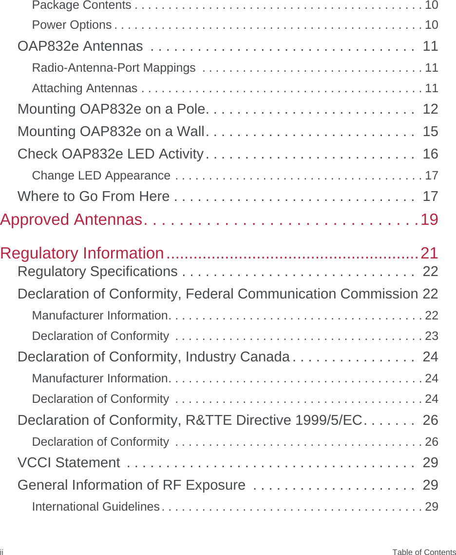  Table of ContentsiiPackage Contents . . . . . . . . . . . . . . . . . . . . . . . . . . . . . . . . . . . . . . . . . . . 10Power Options . . . . . . . . . . . . . . . . . . . . . . . . . . . . . . . . . . . . . . . . . . . . . . 10OAP832e Antennas  . . . . . . . . . . . . . . . . . . . . . . . . . . . . . . . . . .  11Radio-Antenna-Port Mappings  . . . . . . . . . . . . . . . . . . . . . . . . . . . . . . . . . 11Attaching Antennas . . . . . . . . . . . . . . . . . . . . . . . . . . . . . . . . . . . . . . . . . . 11Mounting OAP832e on a Pole. . . . . . . . . . . . . . . . . . . . . . . . . . .  12Mounting OAP832e on a Wall. . . . . . . . . . . . . . . . . . . . . . . . . . .  15Check OAP832e LED Activity. . . . . . . . . . . . . . . . . . . . . . . . . . .  16Change LED Appearance . . . . . . . . . . . . . . . . . . . . . . . . . . . . . . . . . . . . . 17Where to Go From Here . . . . . . . . . . . . . . . . . . . . . . . . . . . . . . .  17Approved Antennas. . . . . . . . . . . . . . . . . . . . . . . . . . . . . . .19Regulatory Information........................................................21Regulatory Specifications . . . . . . . . . . . . . . . . . . . . . . . . . . . . . .  22Declaration of Conformity, Federal Communication Commission 22Manufacturer Information. . . . . . . . . . . . . . . . . . . . . . . . . . . . . . . . . . . . . . 22Declaration of Conformity  . . . . . . . . . . . . . . . . . . . . . . . . . . . . . . . . . . . . . 23Declaration of Conformity, Industry Canada . . . . . . . . . . . . . . . .  24Manufacturer Information. . . . . . . . . . . . . . . . . . . . . . . . . . . . . . . . . . . . . . 24Declaration of Conformity  . . . . . . . . . . . . . . . . . . . . . . . . . . . . . . . . . . . . . 24Declaration of Conformity, R&amp;TTE Directive 1999/5/EC. . . . . . .  26Declaration of Conformity  . . . . . . . . . . . . . . . . . . . . . . . . . . . . . . . . . . . . . 26VCCI Statement  . . . . . . . . . . . . . . . . . . . . . . . . . . . . . . . . . . . . .  29General Information of RF Exposure  . . . . . . . . . . . . . . . . . . . . .  29International Guidelines. . . . . . . . . . . . . . . . . . . . . . . . . . . . . . . . . . . . . . . 29