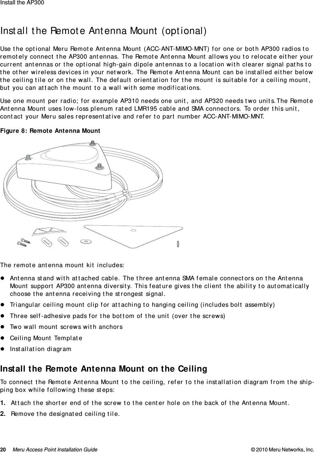 20 Meru Access Point Installation Guide © 2010 Meru Networks, Inc. Install the AP300 AP1000 Beta TestInstall the Remote Antenna Mount (optional)Use the optional Meru Remote Antenna Mount (ACC-ANT-MIMO-MNT) for one or both AP300 radios to remotely connect the AP300 antennas. The Remote Antenna Mount allows you to relocate either your current antennas or the optional high-gain dipole antennas to a location with clearer signal paths to the other wireless devices in your network. The Remote Antenna Mount can be installed either below the ceiling tile or on the wall. The default orientation for the mount is suitable for a ceiling mount, but you can attach the mount to a wall with some modifications.Use one mount per radio; for example AP310 needs one unit, and AP320 needs two units.The Remote Antenna Mount uses low-loss plenum rated LMR195 cable and SMA connectors. To order this unit, contact your Meru sales representative and refer to part number ACC-ANT-MIMO-MNT.Figure 8: Remote Antenna MountThe remote antenna mount kit includes:Antenna stand with attached cable. The three antenna SMA female connectors on the Antenna Mount support AP300 antenna diversity. This feature gives the client the ability to automatically choose the antenna receiving the strongest signal. Triangular ceiling mount clip for attaching to hanging ceiling (includes bolt assembly) Three self-adhesive pads for the bottom of the unit (over the screws)Two wall mount screws with anchorsCeiling Mount TemplateInstallation diagramInstall the Remote Antenna Mount on the CeilingTo connect the Remote Antenna Mount to the ceiling, refer to the installation diagram from the ship-ping box while following these steps:1. Attach the shorter end of the screw to the center hole on the back of the Antenna Mount.2. Remove the designated ceiling tile.00224