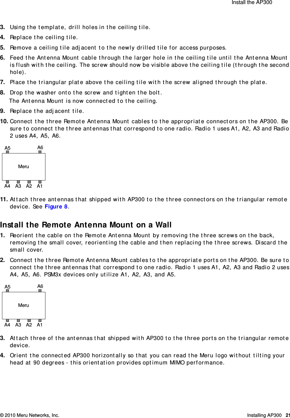  Install the AP300 © 2010 Meru Networks, Inc. Installing AP300 21AP1000 Beta Test3. Using the template, drill holes in the ceiling tile.4. Replace the ceiling tile.5. Remove a ceiling tile adjacent to the newly drilled tile for access purposes.6. Feed the Antenna Mount cable through the larger hole in the ceiling tile until the Antenna Mount is flush with the ceiling. The screw should now be visible above the ceiling tile (through the second hole). 7. Place the triangular plate above the ceiling tile with the screw aligned through the plate.8. Drop the washer onto the screw and tighten the bolt.The Antenna Mount is now connected to the ceiling.9. Replace the adjacent tile. 10. Connect the three Remote Antenna Mount cables to the appropriate connectors on the AP300. Be sure to connect the three antennas that correspond to one radio. Radio 1 uses A1, A2, A3 and Radio 2 uses A4, A5, A6.11. Attach three antennas that shipped with AP300 to the three connectors on the triangular remote device. See Figure 8.Install the Remote Antenna Mount on a Wall1. Reorient the cable on the Remote Antenna Mount by removing the three screws on the back, removing the small cover, reorienting the cable and then replacing the three screws. Discard the small cover.2. Connect the three Remote Antenna Mount cables to the appropriate ports on the AP300. Be sure to connect the three antennas that correspond to one radio. Radio 1 uses A1, A2, A3 and Radio 2 uses A4, A5, A6. PSM3x devices only utilize A1, A2, A3, and A5.3. Attach three of the antennas that shipped with AP300 to the three ports on the triangular remote device. 4. Orient the connected AP300 horizontally so that you can read the Meru logo without tilting your head at 90 degrees - this orientation provides optimum MIMO performance. MeruA1A5 A6A4 A3 A2MeruA1A5 A6A4 A3 A2