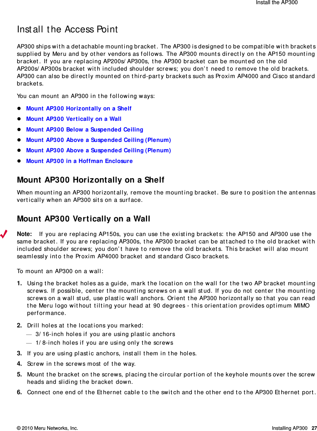  Install the AP300 © 2010 Meru Networks, Inc. Installing AP300 27AP1000 Beta TestInstall the Access PointAP300 ships with a detachable mounting bracket. The AP300 is designed to be compatible with brackets supplied by Meru and by other vendors as follows. The AP300 mounts directly on the AP150 mounting bracket. If you are replacing AP200s/AP300s, the AP300 bracket can be mounted on the old AP200s/AP300s bracket with included shoulder screws; you don’t need to remove the old brackets. AP300 can also be directly mounted on third-party brackets such as Proxim AP4000 and Cisco standard brackets. You can mount an AP300 in the following ways:Mount AP300 Horizontally on a Shelf Mount AP300 Vertically on a WallMount AP300 Below a Suspended CeilingMount AP300 Above a Suspended Ceiling (Plenum)Mount AP300 Above a Suspended Ceiling (Plenum)Mount AP300 in a Hoffman EnclosureMount AP300 Horizontally on a ShelfWhen mounting an AP300 horizontally, remove the mounting bracket. Be sure to position the antennas vertically when an AP300 sits on a surface. Mount AP300 Vertically on a WallNote:If you are replacing AP150s, you can use the existing brackets: the AP150 and AP300 use the same bracket. If you are replacing AP300s, the AP300 bracket can be attached to the old bracket with included shoulder screws; you don’t have to remove the old brackets. This bracket will also mount seamlessly into the Proxim AP4000 bracket and standard Cisco brackets.To mount an AP300 on a wall:1. Using the bracket holes as a guide, mark the location on the wall for the two AP bracket mounting screws. If possible, center the mounting screws on a wall stud. If you do not center the mounting screws on a wall stud, use plastic wall anchors. Orient the AP300 horizontally so that you can read the Meru logo without tilting your head at 90 degrees - this orientation provides optimum MIMO performance. 2. Drill holes at the locations you marked:—3/16-inch holes if you are using plastic anchors—1/8-inch holes if you are using only the screws3. If you are using plastic anchors, install them in the holes.4. Screw in the screws most of the way.5. Mount the bracket on the screws, placing the circular portion of the keyhole mounts over the screw heads and sliding the bracket down.6. Connect one end of the Ethernet cable to the switch and the other end to the AP300 Ethernet port.