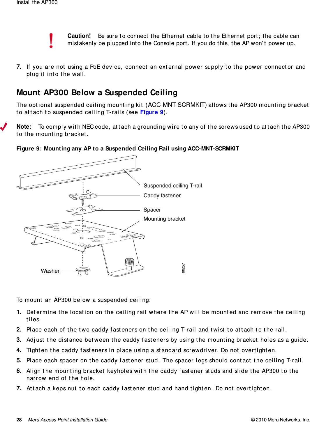 28 Meru Access Point Installation Guide © 2010 Meru Networks, Inc. Install the AP300 AP1000 Beta Test7. If you are not using a PoE device, connect an external power supply to the power connector and plug it into the wall.Mount AP300 Below a Suspended CeilingThe optional suspended ceiling mounting kit (ACC-MNT-SCRMKIT) allows the AP300 mounting bracket to attach to suspended ceiling T-rails (see Figure 9). Note:To comply with NEC code, attach a grounding wire to any of the screws used to attach the AP300 to the mounting bracket.Figure 9: Mounting any AP to a Suspended Ceiling Rail using ACC-MNT-SCRMKIT To mount an AP300 below a suspended ceiling:1. Determine the location on the ceiling rail where the AP will be mounted and remove the ceiling tiles.2. Place each of the two caddy fasteners on the ceiling T-rail and twist to attach to the rail.3. Adjust the distance between the caddy fasteners by using the mounting bracket holes as a guide.4. Tighten the caddy fasteners in place using a standard screwdriver. Do not overtighten.5. Place each spacer on the caddy fastener stud. The spacer legs should contact the ceiling T-rail.6. Align the mounting bracket keyholes with the caddy fastener studs and slide the AP300 to the narrow end of the hole.7. Attach a keps nut to each caddy fastener stud and hand tighten. Do not overtighten.Caution!Be sure to connect the Ethernet cable to the Ethernet port; the cable can mistakenly be plugged into the Console port. If you do this, the AP won’t power up.Suspended ceiling T-railCaddy fastenerSpacerMounting bracketWasher00257