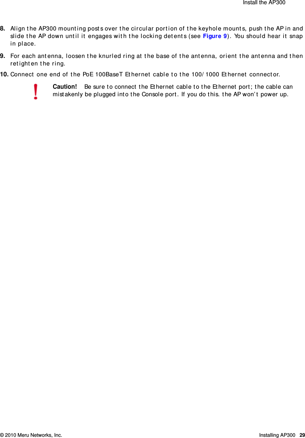  Install the AP300 © 2010 Meru Networks, Inc. Installing AP300 29AP1000 Beta Test8. Align the AP300 mounting posts over the circular portion of the keyhole mounts, push the AP in and slide the AP down until it engages with the locking detents (see Figure 9). You should hear it snap in place.9. For each antenna, loosen the knurled ring at the base of the antenna, orient the antenna and then retighten the ring.10. Connect one end of the PoE 100BaseT Ethernet cable to the 100/1000 Ethernet connector.Caution!Be sure to connect the Ethernet cable to the Ethernet port; the cable can mistakenly be plugged into the Console port. If you do this. the AP won’t power up.
