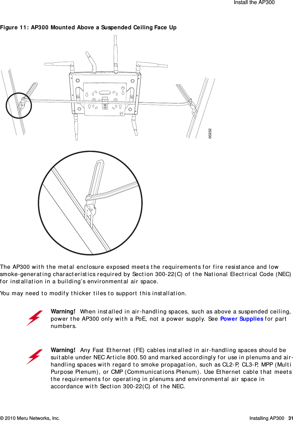  Install the AP300 © 2010 Meru Networks, Inc. Installing AP300 31AP1000 Beta TestFigure 11: AP300 Mounted Above a Suspended Ceiling Face Up The AP300 with the metal enclosure exposed meets the requirements for fire resistance and low smoke-generating characteristics required by Section 300-22(C) of the National Electrical Code (NEC) for installation in a building’s environmental air space.You may need to modify thicker tiles to support this installation.Warning!   When installed in air-handling spaces, such as above a suspended ceiling, power the AP300 only with a PoE, not a power supply. See Power Supplies for part numbers.Warning!   Any Fast Ethernet (FE) cables installed in air-handling spaces should be suitable under NEC Article 800.50 and marked accordingly for use in plenums and air-handling spaces with regard to smoke propagation, such as CL2-P, CL3-P, MPP (Multi Purpose Plenum), or CMP (Communications Plenum). Use Ethernet cable that meets the requirements for operating in plenums and environmental air space in accordance with Section 300-22(C) of the NEC.00232