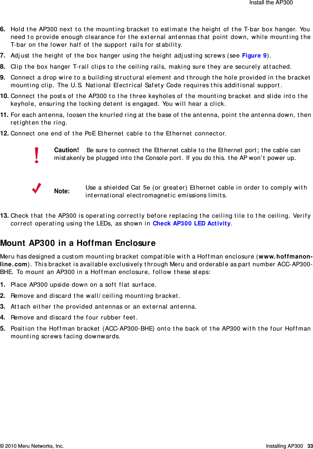  Install the AP300 © 2010 Meru Networks, Inc. Installing AP300 33AP1000 Beta Test6. Hold the AP300 next to the mounting bracket to estimate the height of the T-bar box hanger. You need to provide enough clearance for the external antennas that point down, while mounting the T-bar on the lower half of the support rails for stability.7. Adjust the height of the box hanger using the height adjusting screws (see Figure 9). 8. Clip the box hanger T-rail clips to the ceiling rails, making sure they are securely attached. 9. Connect a drop wire to a building structural element and through the hole provided in the bracket mounting clip. The U.S. National Electrical Safety Code requires this additional support.10. Connect the posts of the AP300 to the three keyholes of the mounting bracket and slide into the keyhole, ensuring the locking detent is engaged. You will hear a click.11. For each antenna, loosen the knurled ring at the base of the antenna, point the antenna down, then retighten the ring.12. Connect one end of the PoE Ethernet cable to the Ethernet connector.13. Check that the AP300 is operating correctly before replacing the ceiling tile to the ceiling. Verify correct operating using the LEDs, as shown in Check AP300 LED Activity.Mount AP300 in a Hoffman EnclosureMeru has designed a custom mounting bracket compatible with a Hoffman enclosure (www.hoffmanon-line.com). This bracket is available exclusively through Meru and orderable as part number ACC-AP300-BHE. To mount an AP300 in a Hoffman enclosure, follow these steps:1. Place AP300 upside down on a soft flat surface.2. Remove and discard the wall/ceiling mounting bracket.3. Attach either the provided antennas or an external antenna.4. Remove and discard the four rubber feet. 5. Position the Hoffman bracket (ACC-AP300-BHE) onto the back of the AP300 with the four Hoffman mounting screws facing downwards.Caution!Be sure to connect the Ethernet cable to the Ethernet port; the cable can mistakenly be plugged into the Console port. If you do this. the AP won’t power up.Note:Use a shielded Cat 5e (or greater) Ethernet cable in order to comply with international electromagnetic emissions limits.
