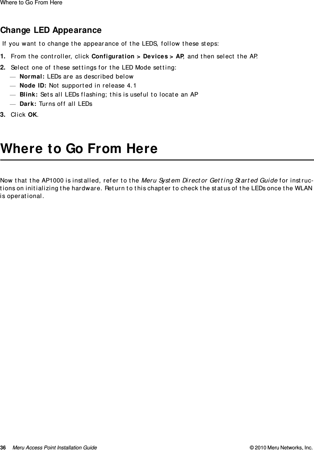 36 Meru Access Point Installation Guide © 2010 Meru Networks, Inc. Where to Go From Here AP1000 Beta TestChange LED Appearance If you want to change the appearance of the LEDS, follow these steps:1. From the controller, click Configuration &gt; Devices &gt; AP, and then select the AP.2. Select one of these settings for the LED Mode setting:—Normal: LEDs are as described below—Node ID: Not supported in release 4.1—Blink: Sets all LEDs flashing; this is useful to locate an AP—Dark: Turns off all LEDs3. Click OK.Where to Go From HereNow that the AP1000 is installed, refer to the Meru System Director Getting Started Guide for instruc-tions on initializing the hardware. Return to this chapter to check the status of the LEDs once the WLAN is operational.