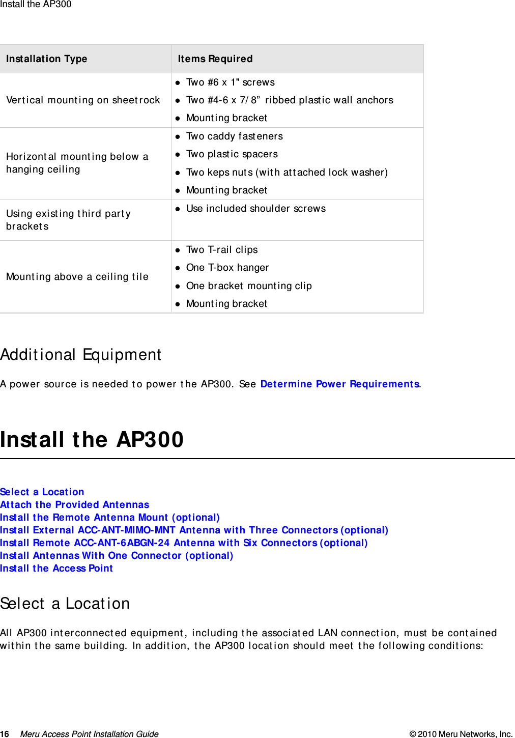 16 Meru Access Point Installation Guide © 2010 Meru Networks, Inc. Install the AP300 AP1000 Beta TestAdditional EquipmentA power source is needed to power the AP300. See Determine Power Requirements.Install the AP300Select a LocationAttach the Provided AntennasInstall the Remote Antenna Mount (optional)Install External ACC-ANT-MIMO-MNT Antenna with Three Connectors (optional)Install Remote ACC-ANT-6ABGN-24 Antenna with Six Connectors (optional)Install Antennas With One Connector (optional)Install the Access PointSelect a LocationAll AP300 interconnected equipment, including the associated LAN connection, must be contained within the same building. In addition, the AP300 location should meet the following conditions:Vertical mounting on sheetrockTwo #6 x 1&quot; screwsTwo #4-6 x 7/8” ribbed plastic wall anchorsMounting bracketHorizontal mounting below a hanging ceilingTwo caddy fastenersTwo plastic spacersTwo keps nuts (with attached lock washer)Mounting bracketUsing existing third party bracketsUse included shoulder screwsMounting above a ceiling tileTwo T-rail clipsOne T-box hangerOne bracket mounting clipMounting bracketInstallation Type Items Required