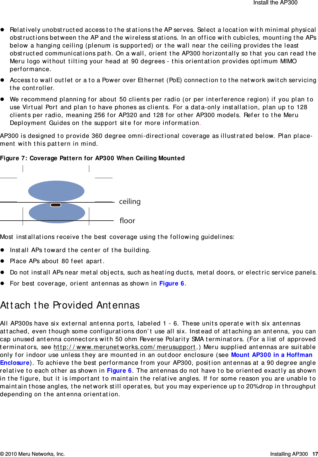  Install the AP300 © 2010 Meru Networks, Inc. Installing AP300 17AP1000 Beta TestRelatively unobstructed access to the stations the AP serves. Select a location with minimal physical obstructions between the AP and the wireless stations. In an office with cubicles, mounting the APs below a hanging ceiling (plenum is supported) or the wall near the ceiling provides the least obstructed communications path. On a wall, orient the AP300 horizontally so that you can read the Meru logo without tilting your head at 90 degrees - this orientation provides optimum MIMO performance. Access to wall outlet or a to a Power over Ethernet (PoE) connection to the network switch servicing the controller. We recommend planning for about 50 clients per radio (or per interference region) if you plan to use Virtual Port and plan to have phones as clients. For a data-only installation, plan up to 128 clients per radio, meaning 256 for AP320 and 128 for other AP300 models. Refer to the Meru Deployment Guides on the support site for more information.AP300 is designed to provide 360 degree omni-directional coverage as illustrated below. Plan place-ment with this pattern in mind. Figure 7: Coverage Pattern for AP300 When Ceiling MountedMost installations receive the best coverage using the following guidelines:Install APs toward the center of the building.Place APs about 80 feet apart.Do not install APs near metal objects, such as heating ducts, metal doors, or electric service panels.For best coverage, orient antennas as shown in Figure 6.Attach the Provided AntennasAll AP300s have six external antenna ports, labeled 1 - 6. These units operate with six antennas attached, even though some configurations don’t use all six. Instead of attaching an antenna, you can cap unused antenna connectors with 50 ohm Reverse Polarity SMA terminators. (For a list of approved terminators, see http://www.merunetworks.com/merusupport.) Meru supplied antennas are suitable only for indoor use unless they are mounted in an outdoor enclosure (see Mount AP300 in a Hoffman Enclosure). To achieve the best performance from your AP300, position antennas at a 90 degree angle relative to each other as shown in Figure 6. The antennas do not have to be oriented exactly as shown in the figure, but it is important to maintain the relative angles. If for some reason you are unable to maintain those angles, the network still operates, but you may experience up to 20% drop in throughput depending on the antenna orientation. ceilingfloor