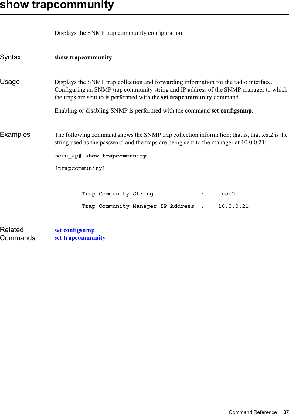 Command Reference 87   show trapcommunityDisplays the SNMP trap community configuration.Syntax show trapcommunityUsage Displays the SNMP trap collection and forwarding information for the radio interface. Configuring an SNMP trap community string and IP address of the SNMP manager to which the traps are sent to is performed with the set trapcommunity command. Enabling or disabling SNMP is performed with the command set configsnmp. Examples The following command shows the SNMP trap collection information; that is, that test2 is the string used as the password and the traps are being sent to the manager at 10.0.0.21:meru_ap# show trapcommunity [trapcommunity]        Trap Community String              :    test2        Trap Community Manager IP Address  :    10.0.0.21Related Commandsset configsnmpset trapcommunity