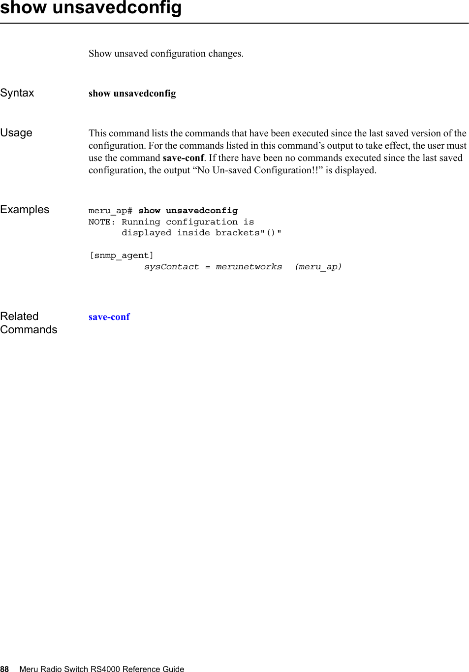 88 Meru Radio Switch RS4000 Reference Guide show unsavedconfigShow unsaved configuration changes.Syntax show unsavedconfigUsage This command lists the commands that have been executed since the last saved version of the configuration. For the commands listed in this command’s output to take effect, the user must use the command save-conf. If there have been no commands executed since the last saved configuration, the output “No Un-saved Configuration!!” is displayed.Examples meru_ap# show unsavedconfig NOTE: Running configuration is       displayed inside brackets&quot;()&quot;[snmp_agent]          sysContact = merunetworks  (meru_ap)Related Commandssave-conf