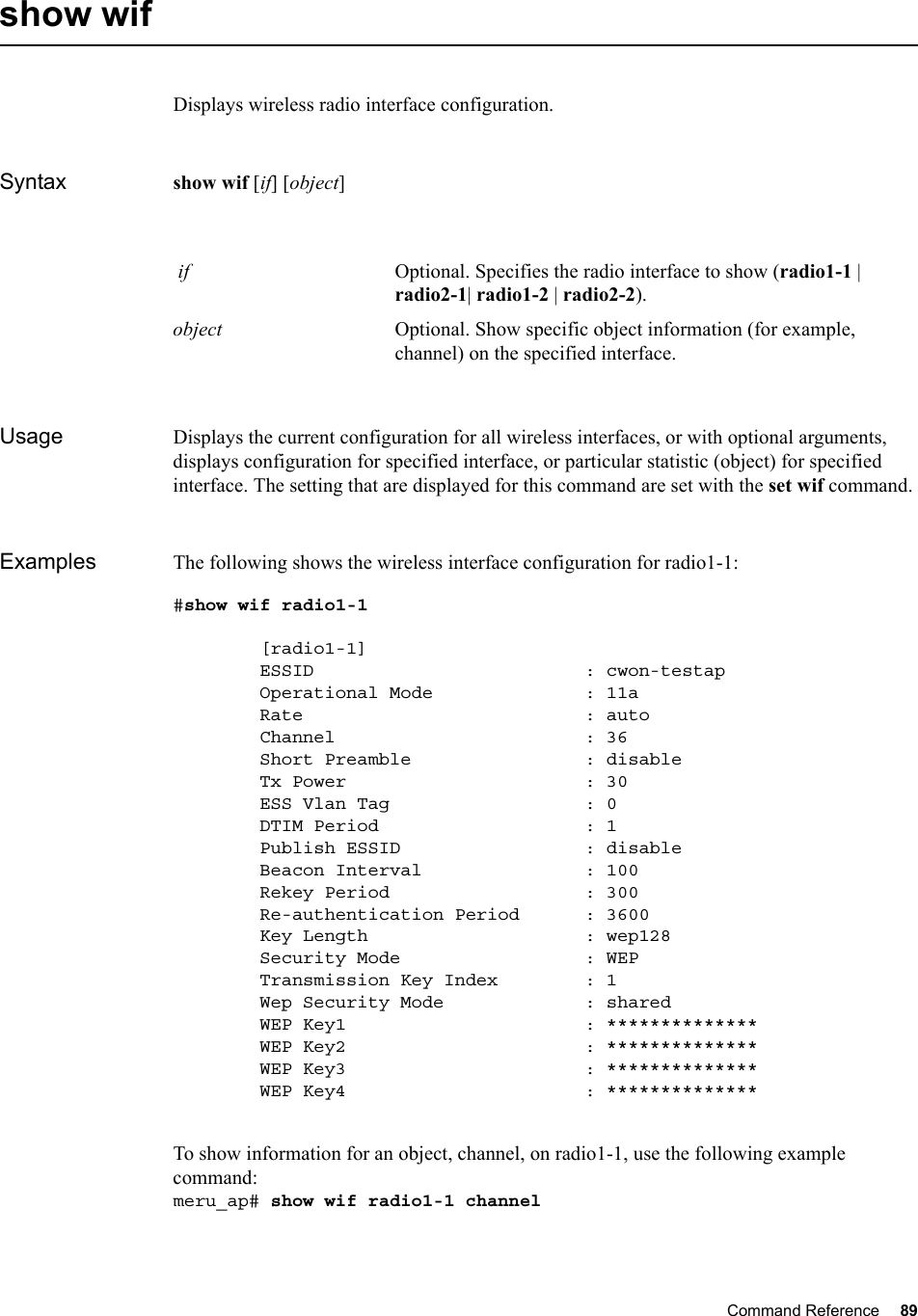 Command Reference 89   show wifDisplays wireless radio interface configuration.Syntax show wif [if] [object] Usage Displays the current configuration for all wireless interfaces, or with optional arguments, displays configuration for specified interface, or particular statistic (object) for specified interface. The setting that are displayed for this command are set with the set wif command.Examples The following shows the wireless interface configuration for radio1-1:#show wif radio1-1        [radio1-1]        ESSID                         : cwon-testap        Operational Mode              : 11a        Rate                          : auto        Channel                       : 36        Short Preamble                : disable        Tx Power                      : 30        ESS Vlan Tag                  : 0        DTIM Period                   : 1        Publish ESSID                 : disable        Beacon Interval               : 100        Rekey Period                  : 300        Re-authentication Period      : 3600        Key Length                    : wep128        Security Mode                 : WEP        Transmission Key Index        : 1        Wep Security Mode             : shared        WEP Key1                      : **************        WEP Key2                      : **************        WEP Key3                      : **************        WEP Key4                      : **************To show information for an object, channel, on radio1-1, use the following example command:meru_ap# show wif radio1-1 channel if Optional. Specifies the radio interface to show (radio1-1 | radio2-1| radio1-2 | radio2-2).object Optional. Show specific object information (for example, channel) on the specified interface.