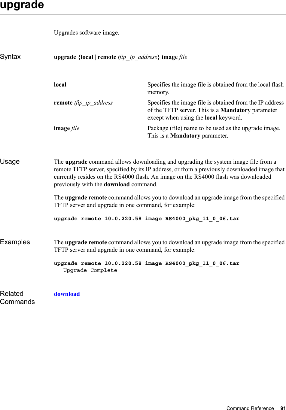 Command Reference 91   upgrade Upgrades software image.Syntax upgrade {local | remote tftp_ip_address} image fileUsage The upgrade command allows downloading and upgrading the system image file from a remote TFTP server, specified by its IP address, or from a previously downloaded image that currently resides on the RS4000 flash. An image on the RS4000 flash was downloaded previously with the download command.The upgrade remote command allows you to download an upgrade image from the specified TFTP server and upgrade in one command, for example:upgrade remote 10.0.220.58 image RS4000_pkg_11_0_06.tarExamples The upgrade remote command allows you to download an upgrade image from the specified TFTP server and upgrade in one command, for example:upgrade remote 10.0.220.58 image RS4000_pkg_11_0_06.tarUpgrade CompleteRelated Commandsdownloadlocal Specifies the image file is obtained from the local flash memory.remote tftp_ip_address Specifies the image file is obtained from the IP address of the TFTP server. This is a Mandatory parameter except when using the local keyword.image file Package (file) name to be used as the upgrade image. This is a Mandatory parameter.