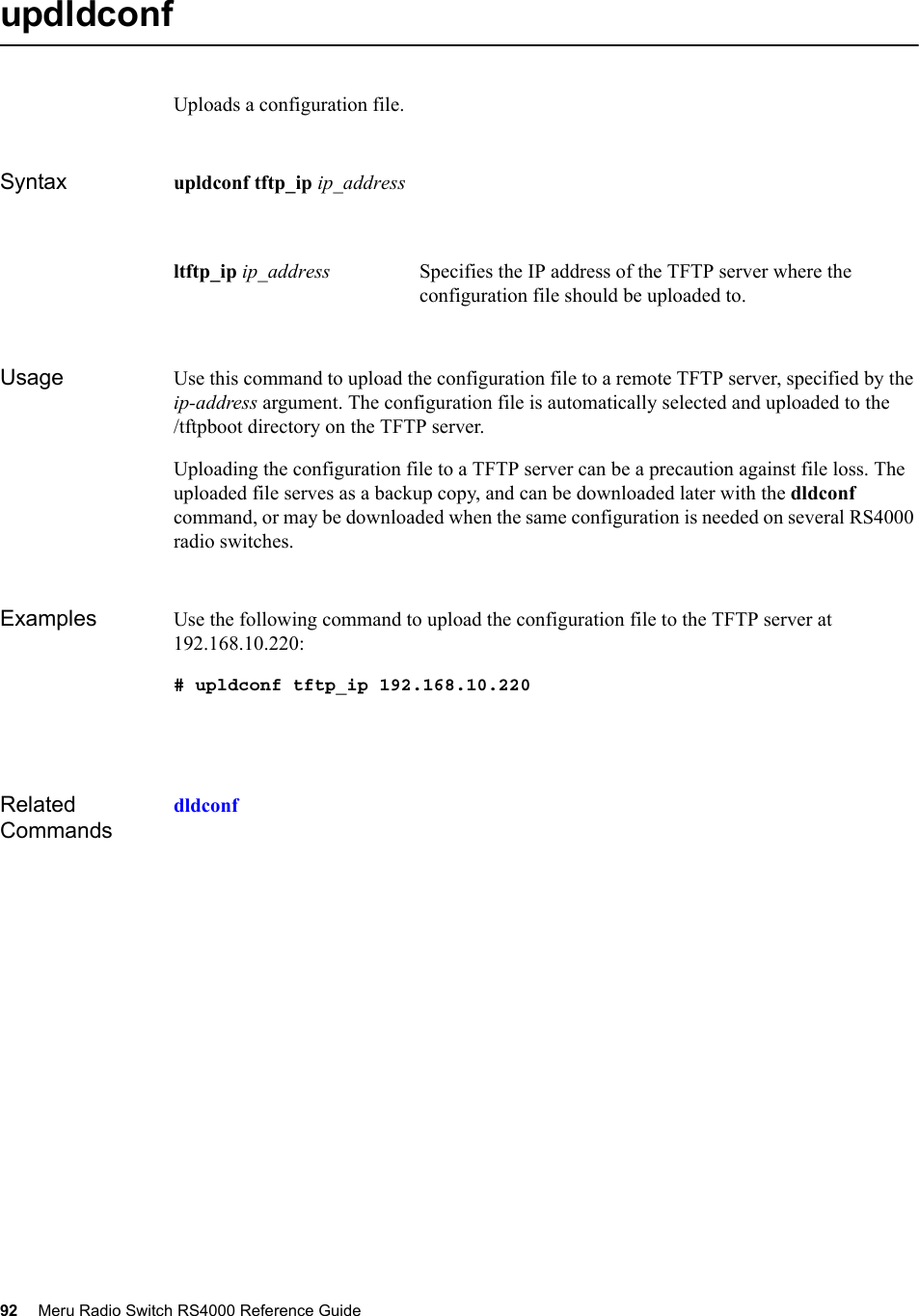 92 Meru Radio Switch RS4000 Reference Guide updldconfUploads a configuration file.Syntax upldconf tftp_ip ip_address Usage Use this command to upload the configuration file to a remote TFTP server, specified by the ip-address argument. The configuration file is automatically selected and uploaded to the /tftpboot directory on the TFTP server.Uploading the configuration file to a TFTP server can be a precaution against file loss. The uploaded file serves as a backup copy, and can be downloaded later with the dldconf command, or may be downloaded when the same configuration is needed on several RS4000 radio switches.Examples Use the following command to upload the configuration file to the TFTP server at 192.168.10.220:# upldconf tftp_ip 192.168.10.220Related Commandsdldconfltftp_ip ip_address Specifies the IP address of the TFTP server where the configuration file should be uploaded to. 