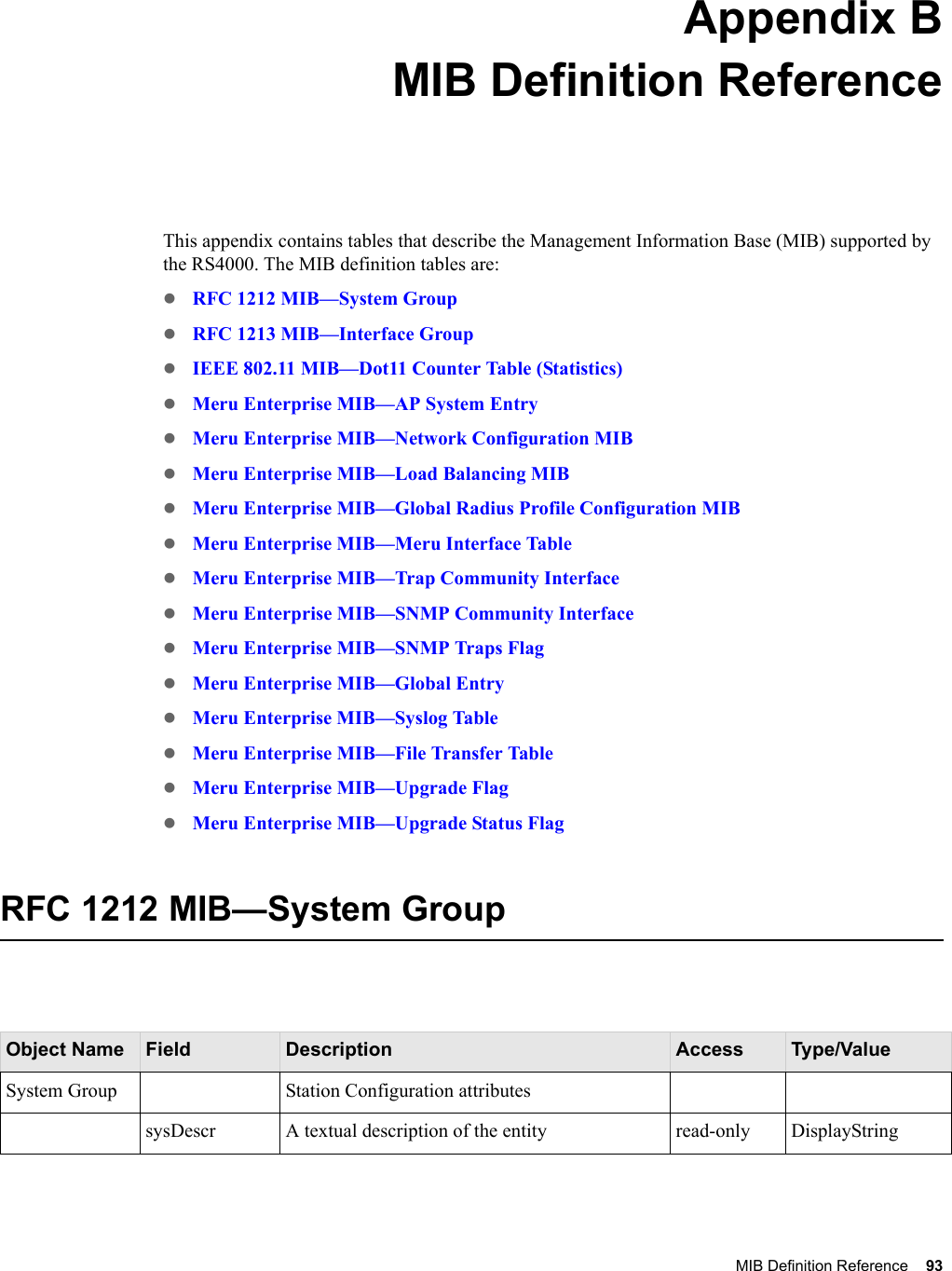 MIB Definition Reference 93 Appendix BMIB Definition ReferenceThis appendix contains tables that describe the Management Information Base (MIB) supported by the RS4000. The MIB definition tables are:zRFC 1212 MIB—System GroupzRFC 1213 MIB—Interface Group zIEEE 802.11 MIB—Dot11 Counter Table (Statistics)zMeru Enterprise MIB—AP System EntryzMeru Enterprise MIB—Network Configuration MIBzMeru Enterprise MIB—Load Balancing MIBzMeru Enterprise MIB—Global Radius Profile Configuration MIBzMeru Enterprise MIB—Meru Interface TablezMeru Enterprise MIB—Trap Community Interface zMeru Enterprise MIB—SNMP Community Interface zMeru Enterprise MIB—SNMP Traps FlagzMeru Enterprise MIB—Global EntryzMeru Enterprise MIB—Syslog TablezMeru Enterprise MIB—File Transfer TablezMeru Enterprise MIB—Upgrade FlagzMeru Enterprise MIB—Upgrade Status FlagRFC 1212 MIB—System GroupObject Name Field Description Access Type/ValueSystem Group Station Configuration attributessysDescr A textual description of the entity read-only DisplayString