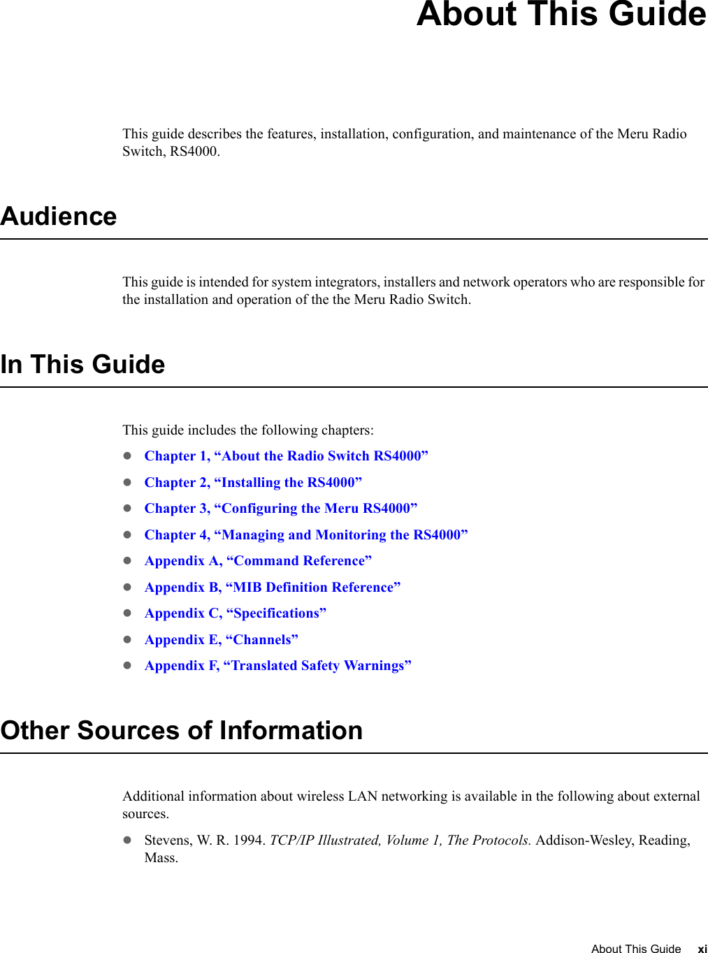 About This Guide xi About This GuideThis guide describes the features, installation, configuration, and maintenance of the Meru Radio Switch, RS4000. AudienceThis guide is intended for system integrators, installers and network operators who are responsible for the installation and operation of the the Meru Radio Switch.In This GuideThis guide includes the following chapters:zChapter 1, “About the Radio Switch RS4000”zChapter 2, “Installing the RS4000”zChapter 3, “Configuring the Meru RS4000”zChapter 4, “Managing and Monitoring the RS4000”zAppendix A, “Command Reference”zAppendix B, “MIB Definition Reference”zAppendix C, “Specifications”zAppendix E, “Channels”zAppendix F, “Translated Safety Warnings”Other Sources of InformationAdditional information about wireless LAN networking is available in the following about external sources.zStevens, W. R. 1994. TCP/IP Illustrated, Volume 1, The Protocols. Addison-Wesley, Reading, Mass.