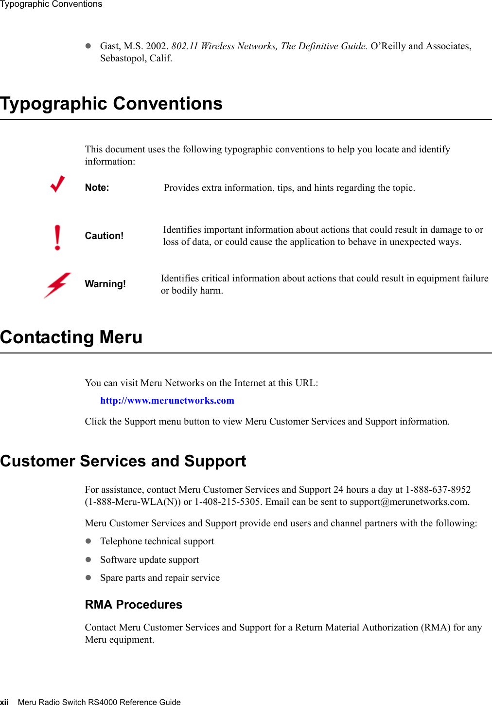 xii Meru Radio Switch RS4000 Reference GuideTypographic Conventions zGast, M.S. 2002. 802.11 Wireless Networks, The Definitive Guide. O’Reilly and Associates, Sebastopol, Calif.Typographic ConventionsThis document uses the following typographic conventions to help you locate and identify information: Contacting Meru You can visit Meru Networks on the Internet at this URL:http://www.merunetworks.comClick the Support menu button to view Meru Customer Services and Support information.Customer Services and SupportFor assistance, contact Meru Customer Services and Support 24 hours a day at 1-888-637-8952 (1-888-Meru-WLA(N)) or 1-408-215-5305. Email can be sent to support@merunetworks.com.Meru Customer Services and Support provide end users and channel partners with the following:zTelephone technical supportzSoftware update supportzSpare parts and repair serviceRMA ProceduresContact Meru Customer Services and Support for a Return Material Authorization (RMA) for any Meru equipment.Note:Provides extra information, tips, and hints regarding the topic.Caution!Identifies important information about actions that could result in damage to or loss of data, or could cause the application to behave in unexpected ways.Warning!   Identifies critical information about actions that could result in equipment failure or bodily harm.