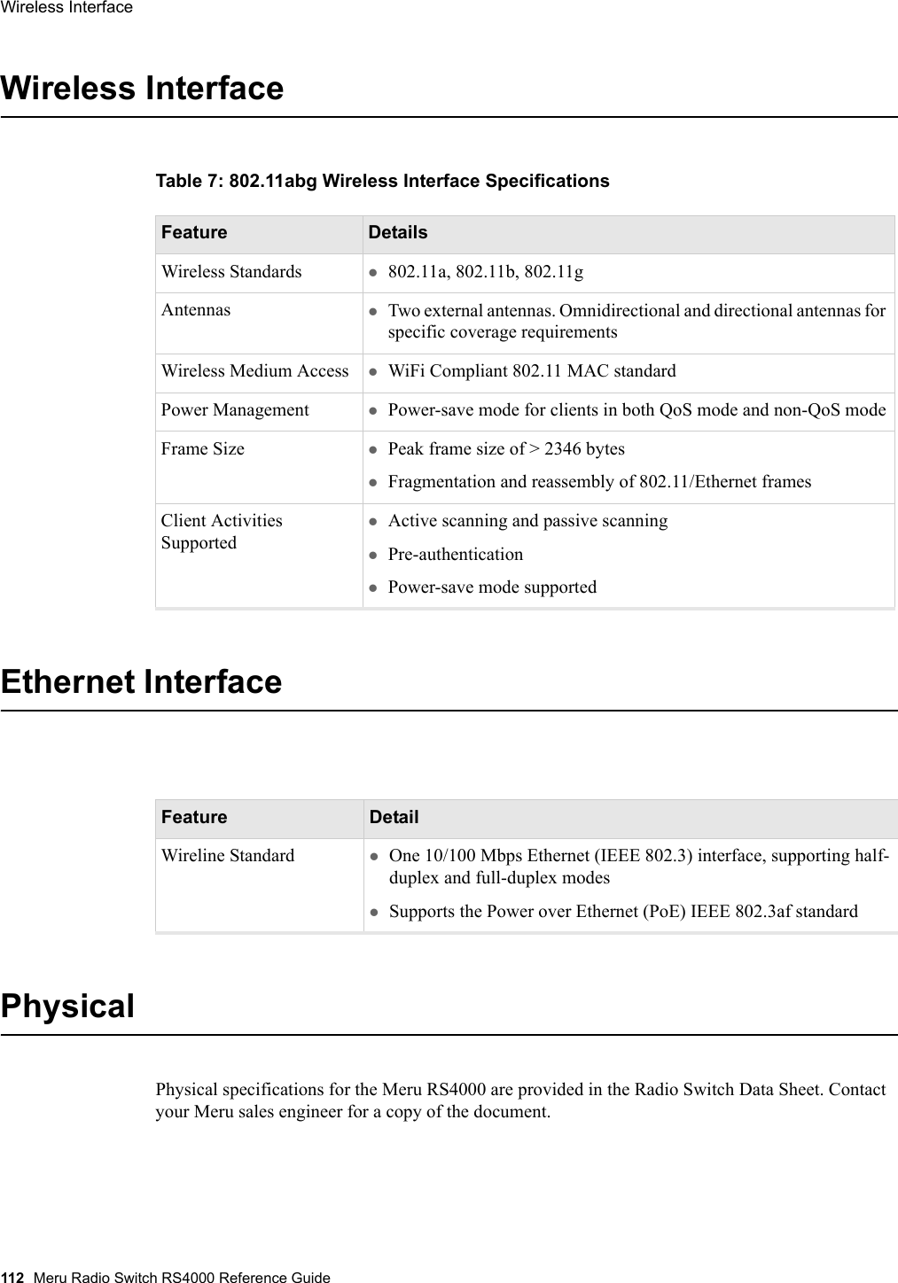 112 Meru Radio Switch RS4000 Reference GuideWireless Interface Wireless InterfaceTable 7: 802.11abg Wireless Interface SpecificationsEthernet InterfacePhysicalPhysical specifications for the Meru RS4000 are provided in the Radio Switch Data Sheet. Contact your Meru sales engineer for a copy of the document.Feature DetailsWireless Standards z802.11a, 802.11b, 802.11gAntennas zTwo external antennas. Omnidirectional and directional antennas for specific coverage requirementsWireless Medium Access zWiFi Compliant 802.11 MAC standardPower Management zPower-save mode for clients in both QoS mode and non-QoS modeFrame Size zPeak frame size of &gt; 2346 byteszFragmentation and reassembly of 802.11/Ethernet framesClient Activities SupportedzActive scanning and passive scanningzPre-authenticationzPower-save mode supportedFeature DetailWireline Standard zOne 10/100 Mbps Ethernet (IEEE 802.3) interface, supporting half-duplex and full-duplex modeszSupports the Power over Ethernet (PoE) IEEE 802.3af standard 