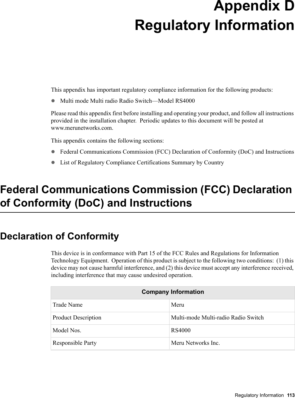 Regulatory Information 113 Appendix DRegulatory InformationB-1This appendix has important regulatory compliance information for the following products:zMulti mode Multi radio Radio Switch—Model RS4000Please read this appendix first before installing and operating your product, and follow all instructions provided in the installation chapter.  Periodic updates to this document will be posted at www.merunetworks.com.This appendix contains the following sections:zFederal Communications Commission (FCC) Declaration of Conformity (DoC) and InstructionszList of Regulatory Compliance Certifications Summary by CountryFederal Communications Commission (FCC) Declaration of Conformity (DoC) and InstructionsDeclaration of ConformityThis device is in conformance with Part 15 of the FCC Rules and Regulations for Information Technology Equipment.  Operation of this product is subject to the following two conditions:  (1) this device may not cause harmful interference, and (2) this device must accept any interference received, including interference that may cause undesired operation.Company InformationTrade Name MeruProduct Description Multi-mode Multi-radio Radio SwitchModel Nos. RS4000Responsible Party Meru Networks Inc.