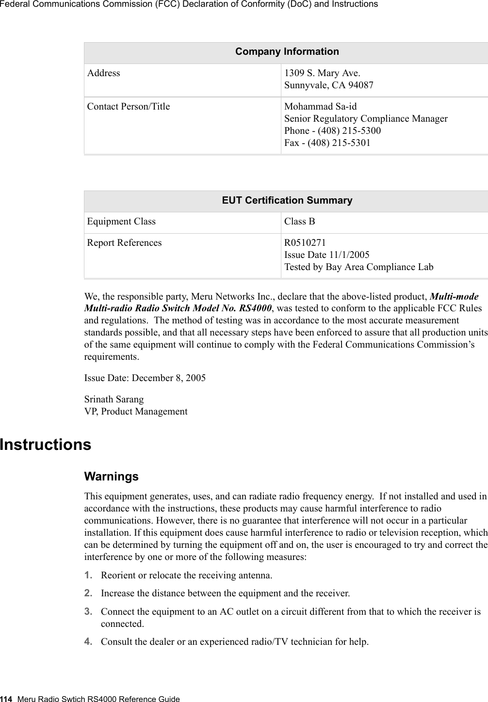 114 Meru Radio Swtich RS4000 Reference GuideFederal Communications Commission (FCC) Declaration of Conformity (DoC) and Instructions We, the responsible party, Meru Networks Inc., declare that the above-listed product, Multi-mode Multi-radio Radio Switch Model No. RS4000, was tested to conform to the applicable FCC Rules and regulations.  The method of testing was in accordance to the most accurate measurement standards possible, and that all necessary steps have been enforced to assure that all production units of the same equipment will continue to comply with the Federal Communications Commission’s requirements.Issue Date: December 8, 2005Srinath Sarang VP, Product ManagementInstructionsWarnings This equipment generates, uses, and can radiate radio frequency energy.  If not installed and used in accordance with the instructions, these products may cause harmful interference to radio communications. However, there is no guarantee that interference will not occur in a particular installation. If this equipment does cause harmful interference to radio or television reception, which can be determined by turning the equipment off and on, the user is encouraged to try and correct the interference by one or more of the following measures: 1. Reorient or relocate the receiving antenna.2. Increase the distance between the equipment and the receiver. 3. Connect the equipment to an AC outlet on a circuit different from that to which the receiver is connected. 4. Consult the dealer or an experienced radio/TV technician for help. Address 1309 S. Mary Ave. Sunnyvale, CA 94087Contact Person/Title Mohammad Sa-id Senior Regulatory Compliance Manager Phone - (408) 215-5300 Fax - (408) 215-5301EUT Certification SummaryEquipment Class Class BReport References R0510271Issue Date 11/1/2005Tested by Bay Area Compliance LabCompany Information