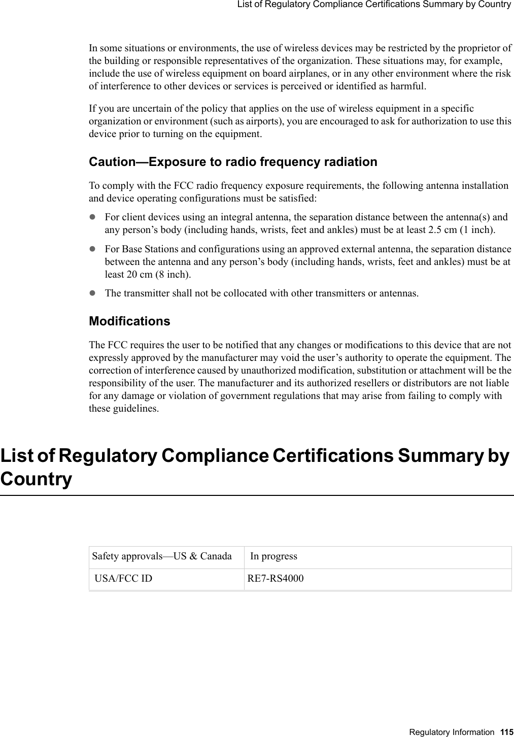  List of Regulatory Compliance Certifications Summary by Country Regulatory Information 115 In some situations or environments, the use of wireless devices may be restricted by the proprietor of the building or responsible representatives of the organization. These situations may, for example, include the use of wireless equipment on board airplanes, or in any other environment where the risk of interference to other devices or services is perceived or identified as harmful. If you are uncertain of the policy that applies on the use of wireless equipment in a specific organization or environment (such as airports), you are encouraged to ask for authorization to use this device prior to turning on the equipment. Caution—Exposure to radio frequency radiationTo comply with the FCC radio frequency exposure requirements, the following antenna installation and device operating configurations must be satisfied:zFor client devices using an integral antenna, the separation distance between the antenna(s) and any person’s body (including hands, wrists, feet and ankles) must be at least 2.5 cm (1 inch).zFor Base Stations and configurations using an approved external antenna, the separation distance between the antenna and any person’s body (including hands, wrists, feet and ankles) must be at least 20 cm (8 inch). zThe transmitter shall not be collocated with other transmitters or antennas.Modifications The FCC requires the user to be notified that any changes or modifications to this device that are not expressly approved by the manufacturer may void the user’s authority to operate the equipment. The correction of interference caused by unauthorized modification, substitution or attachment will be the responsibility of the user. The manufacturer and its authorized resellers or distributors are not liable for any damage or violation of government regulations that may arise from failing to comply with these guidelines.List of Regulatory Compliance Certifications Summary by CountrySafety approvals—US &amp; Canada   In progress USA/FCC ID  RE7-RS4000
