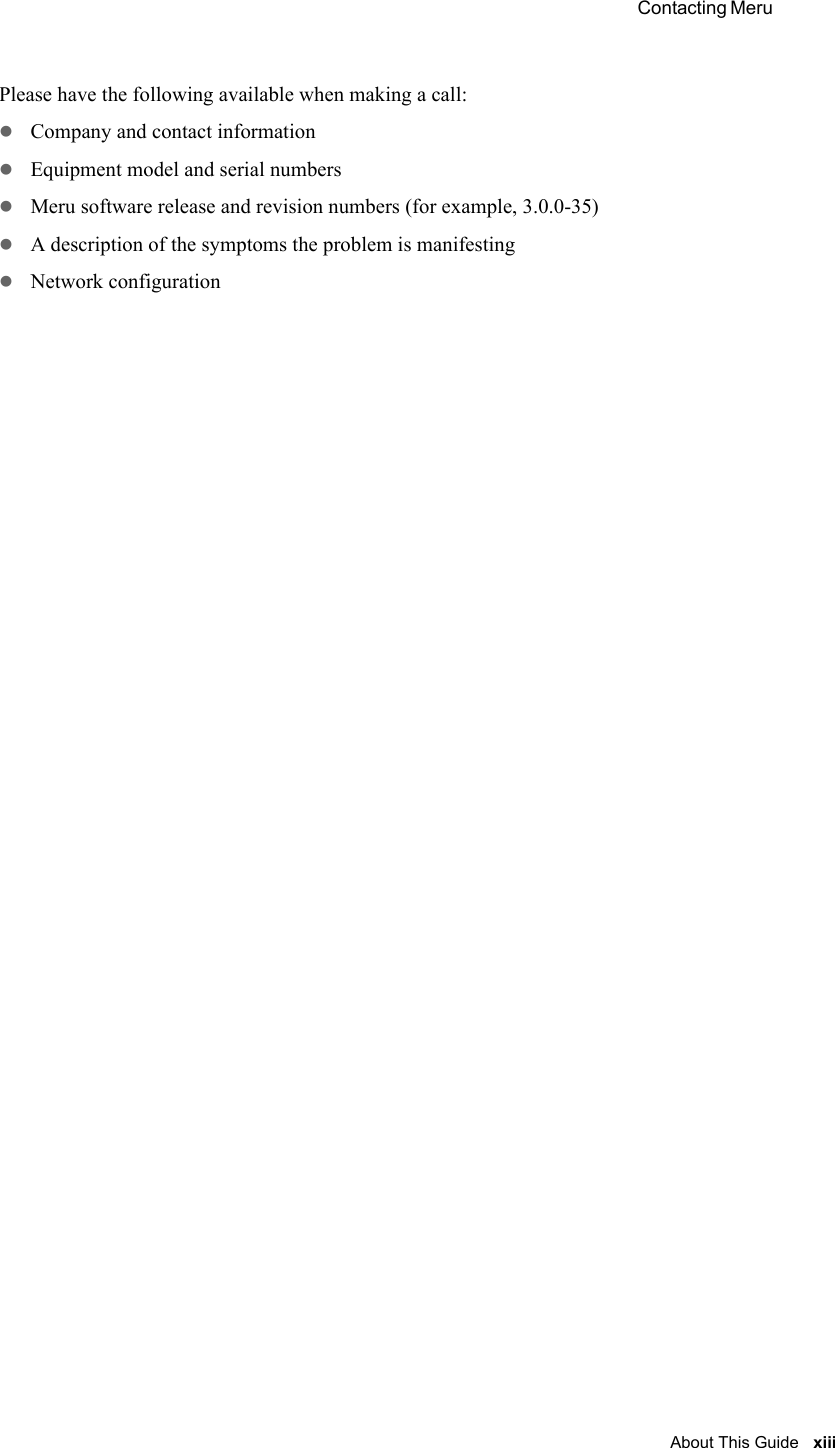  Contacting Meru About This Guide xiii Please have the following available when making a call:zCompany and contact informationzEquipment model and serial numberszMeru software release and revision numbers (for example, 3.0.0-35)zA description of the symptoms the problem is manifestingzNetwork configuration