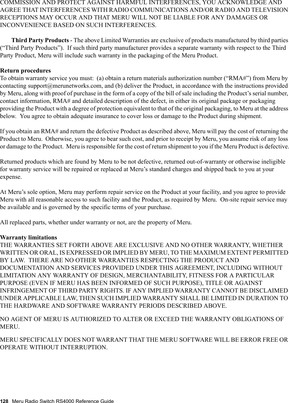 128 Meru Radio Switch RS4000 Reference Guide COMMISSION AND PROTECT AGAINST HARMFUL INTERFERENCES, YOU ACKNOWLEDGE AND AGREE THAT INTERFERENCES WITH RADIO COMMUNICATIONS AND/OR RADIO AND TELEVISION RECEPTIONS MAY OCCUR AND THAT MERU WILL NOT BE LIABLE FOR ANY DAMAGES OR INCONVENIENCE BASED ON SUCH INTERFERENCES. Third Party Products - The above Limited Warranties are exclusive of products manufactured by third parties (“Third Party Products”).  If such third party manufacturer provides a separate warranty with respect to the Third Party Product, Meru will include such warranty in the packaging of the Meru Product.   Return proceduresTo obtain warranty service you must:  (a) obtain a return materials authorization number (“RMA#”) from Meru by contacting support@merunetworks.com, and (b) deliver the Product, in accordance with the instructions provided by Meru, along with proof of purchase in the form of a copy of the bill of sale including the Product’s serial number, contact information, RMA# and detailed description of the defect, in either its original package or packaging providing the Product with a degree of protection equivalent to that of the original packaging, to Meru at the address below.  You agree to obtain adequate insurance to cover loss or damage to the Product during shipment.   If you obtain an RMA# and return the defective Product as described above, Meru will pay the cost of returning the Product to Meru.  Otherwise, you agree to bear such cost, and prior to receipt by Meru, you assume risk of any loss or damage to the Product.  Meru is responsible for the cost of return shipment to you if the Meru Product is defective.Returned products which are found by Meru to be not defective, returned out-of-warranty or otherwise ineligible for warranty service will be repaired or replaced at Meru’s standard charges and shipped back to you at your expense.At Meru’s sole option, Meru may perform repair service on the Product at your facility, and you agree to provide Meru with all reasonable access to such facility and the Product, as required by Meru.  On-site repair service may be available and is governed by the specific terms of your purchase.All replaced parts, whether under warranty or not, are the property of Meru. Warranty limitationsTHE WARRANTIES SET FORTH ABOVE ARE EXCLUSIVE AND NO OTHER WARRANTY, WHETHER WRITTEN OR ORAL, IS EXPRESSED OR IMPLIED BY MERU, TO THE MAXIMUM EXTENT PERMITTED BY LAW.  THERE ARE NO OTHER WARRANTIES RESPECTING THE PRODUCT AND DOCUMENTATION AND SERVICES PROVIDED UNDER THIS AGREEMENT, INCLUDING WITHOUT LIMITATION ANY WARRANTY OF DESIGN, MERCHANTABILITY, FITNESS FOR A PARTICULAR PURPOSE (EVEN IF MERU HAS BEEN INFORMED OF SUCH PURPOSE), TITLE OR AGAINST INFRINGEMENT OF THIRD PARTY RIGHTS. IF ANY IMPLIED WARRANTY CANNOT BE DISCLAIMED UNDER APPLICABLE LAW, THEN SUCH IMPLIED WARRANTY SHALL BE LIMITED IN DURATION TO THE HARDWARE AND SOFTWARE WARRANTY PERIODS DESCRIBED ABOVE. NO AGENT OF MERU IS AUTHORIZED TO ALTER OR EXCEED THE WARRANTY OBLIGATIONS OF MERU.MERU SPECIFICALLY DOES NOT WARRANT THAT THE MERU SOFTWARE WILL BE ERROR FREE OR OPERATE WITHOUT INTERRUPTION. 