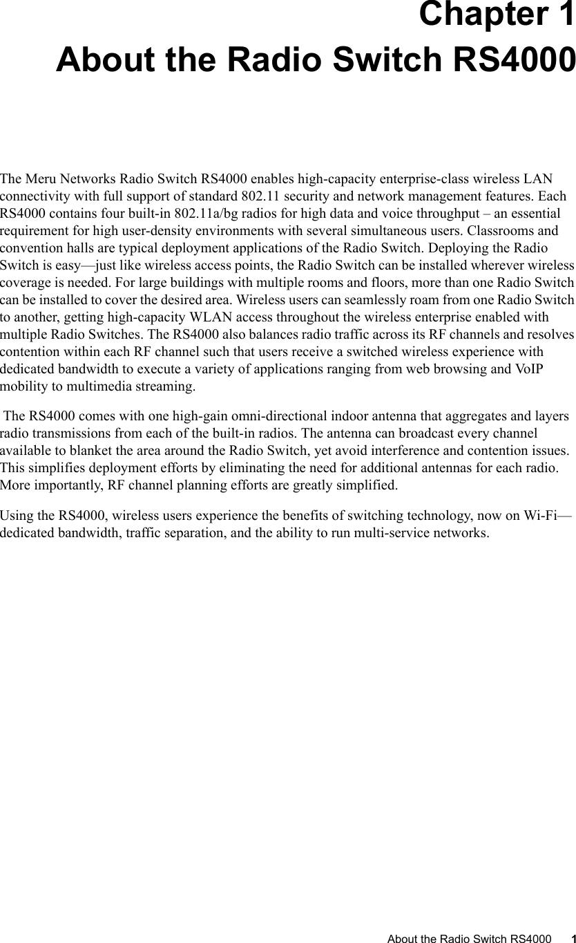   About the Radio Switch RS4000 1 Chapter 1About the Radio Switch RS4000The Meru Networks Radio Switch RS4000 enables high-capacity enterprise-class wireless LAN connectivity with full support of standard 802.11 security and network management features. Each RS4000 contains four built-in 802.11a/bg radios for high data and voice throughput – an essential requirement for high user-density environments with several simultaneous users. Classrooms and convention halls are typical deployment applications of the Radio Switch. Deploying the Radio Switch is easy—just like wireless access points, the Radio Switch can be installed wherever wireless coverage is needed. For large buildings with multiple rooms and floors, more than one Radio Switch can be installed to cover the desired area. Wireless users can seamlessly roam from one Radio Switch to another, getting high-capacity WLAN access throughout the wireless enterprise enabled with multiple Radio Switches. The RS4000 also balances radio traffic across its RF channels and resolves contention within each RF channel such that users receive a switched wireless experience with dedicated bandwidth to execute a variety of applications ranging from web browsing and VoIP mobility to multimedia streaming. The RS4000 comes with one high-gain omni-directional indoor antenna that aggregates and layers radio transmissions from each of the built-in radios. The antenna can broadcast every channel available to blanket the area around the Radio Switch, yet avoid interference and contention issues. This simplifies deployment efforts by eliminating the need for additional antennas for each radio. More importantly, RF channel planning efforts are greatly simplified.  Using the RS4000, wireless users experience the benefits of switching technology, now on Wi-Fi—dedicated bandwidth, traffic separation, and the ability to run multi-service networks. 