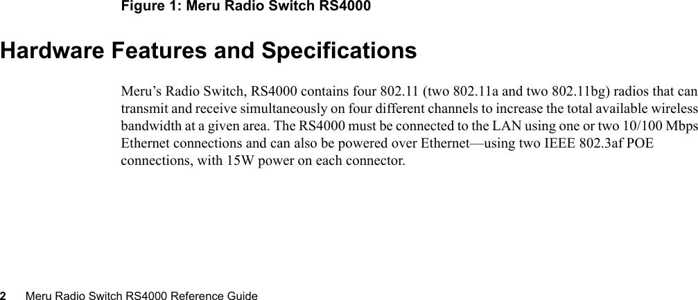 2Meru Radio Switch RS4000 Reference Guide Figure 1: Meru Radio Switch RS4000Hardware Features and SpecificationsMeru’s Radio Switch, RS4000 contains four 802.11 (two 802.11a and two 802.11bg) radios that can transmit and receive simultaneously on four different channels to increase the total available wireless bandwidth at a given area. The RS4000 must be connected to the LAN using one or two 10/100 Mbps Ethernet connections and can also be powered over Ethernet—using two IEEE 802.3af POE connections, with 15W power on each connector. 