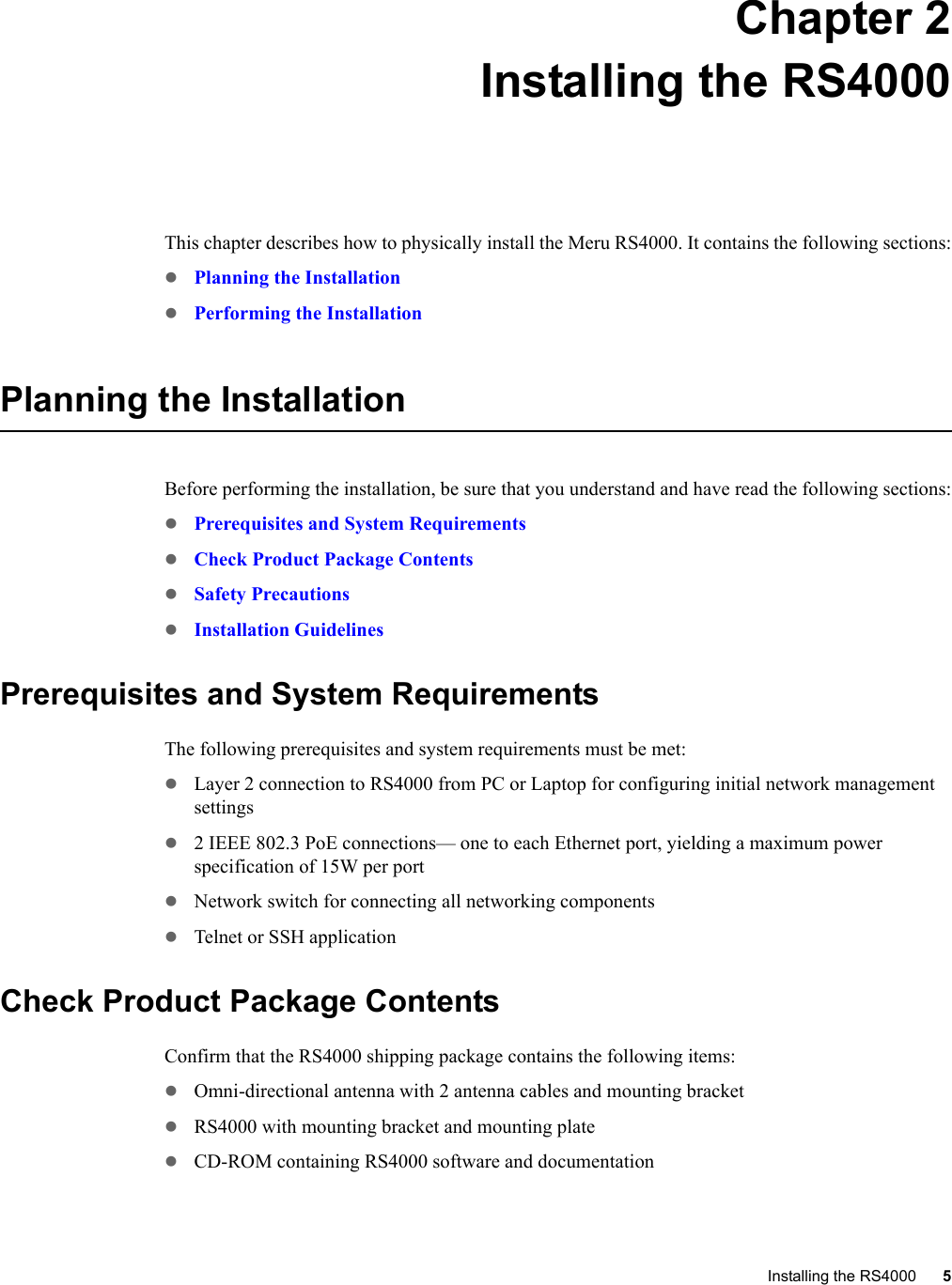 Installing the RS4000 5 Chapter 2Installing the RS4000This chapter describes how to physically install the Meru RS4000. It contains the following sections:zPlanning the InstallationzPerforming the InstallationPlanning the InstallationBefore performing the installation, be sure that you understand and have read the following sections:zPrerequisites and System RequirementszCheck Product Package ContentszSafety PrecautionszInstallation GuidelinesPrerequisites and System RequirementsThe following prerequisites and system requirements must be met:zLayer 2 connection to RS4000 from PC or Laptop for configuring initial network management settingsz2 IEEE 802.3 PoE connections— one to each Ethernet port, yielding a maximum power specification of 15W per portzNetwork switch for connecting all networking componentszTelnet or SSH applicationCheck Product Package ContentsConfirm that the RS4000 shipping package contains the following items:zOmni-directional antenna with 2 antenna cables and mounting bracketzRS4000 with mounting bracket and mounting platezCD-ROM containing RS4000 software and documentation