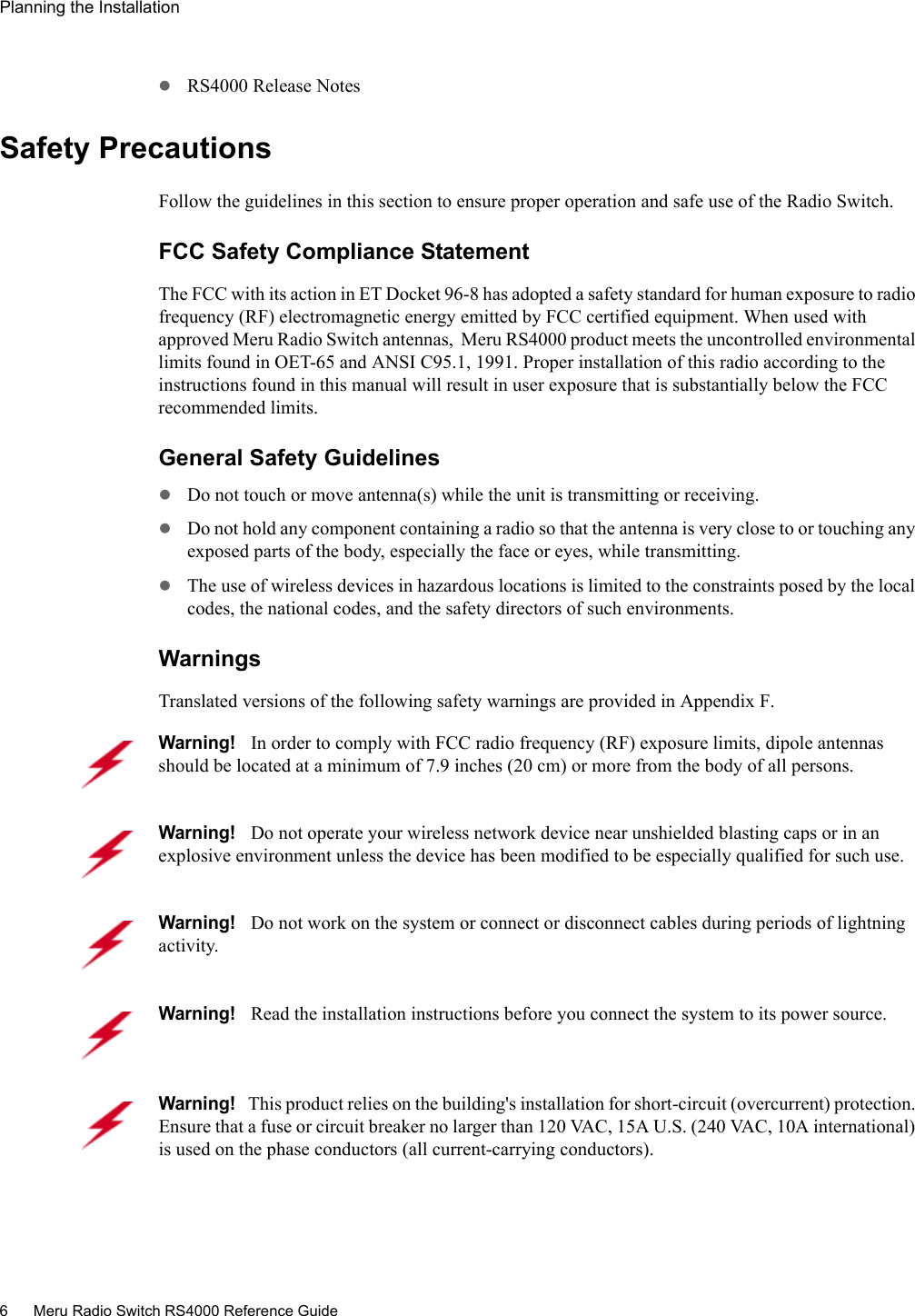 6 Meru Radio Switch RS4000 Reference GuidePlanning the Installation zRS4000 Release NotesSafety PrecautionsFollow the guidelines in this section to ensure proper operation and safe use of the Radio Switch.FCC Safety Compliance StatementThe FCC with its action in ET Docket 96-8 has adopted a safety standard for human exposure to radio frequency (RF) electromagnetic energy emitted by FCC certified equipment. When used with approved Meru Radio Switch antennas,  Meru RS4000 product meets the uncontrolled environmental limits found in OET-65 and ANSI C95.1, 1991. Proper installation of this radio according to the instructions found in this manual will result in user exposure that is substantially below the FCC recommended limits.General Safety GuidelineszDo not touch or move antenna(s) while the unit is transmitting or receiving.zDo not hold any component containing a radio so that the antenna is very close to or touching any exposed parts of the body, especially the face or eyes, while transmitting.zThe use of wireless devices in hazardous locations is limited to the constraints posed by the local codes, the national codes, and the safety directors of such environments.WarningsTranslated versions of the following safety warnings are provided in Appendix F.Warning!   In order to comply with FCC radio frequency (RF) exposure limits, dipole antennas should be located at a minimum of 7.9 inches (20 cm) or more from the body of all persons.Warning!   Do not operate your wireless network device near unshielded blasting caps or in an explosive environment unless the device has been modified to be especially qualified for such use.Warning!   Do not work on the system or connect or disconnect cables during periods of lightning activity.Warning!   Read the installation instructions before you connect the system to its power source.Warning!   This product relies on the building&apos;s installation for short-circuit (overcurrent) protection. Ensure that a fuse or circuit breaker no larger than 120 VAC, 15A U.S. (240 VAC, 10A international) is used on the phase conductors (all current-carrying conductors).