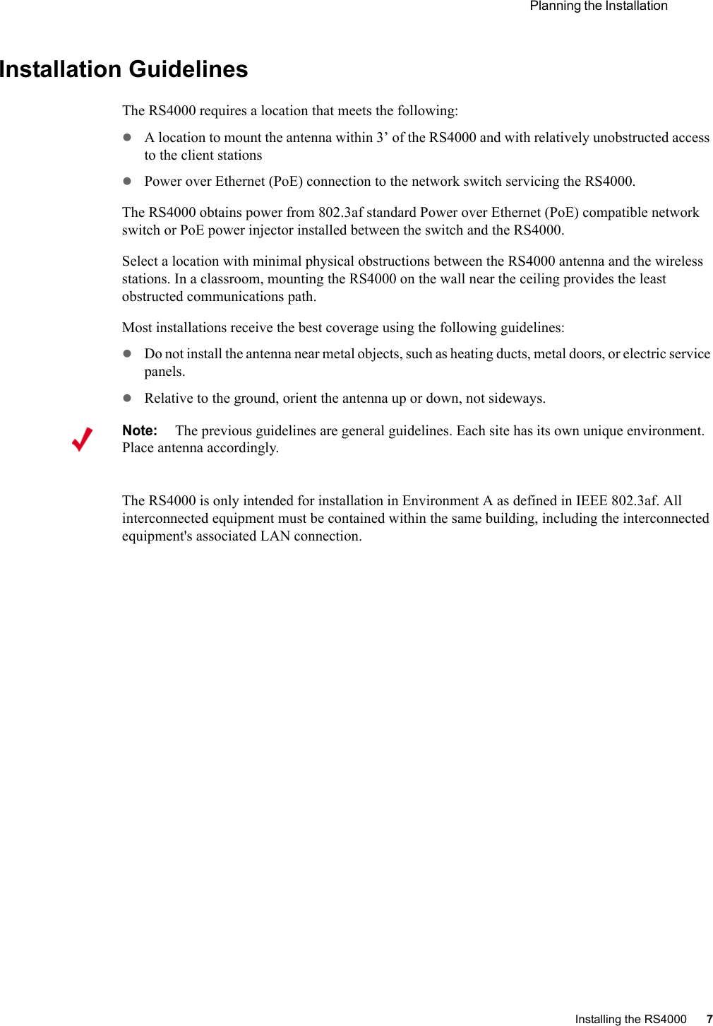  Planning the Installation Installing the RS4000 7 Installation GuidelinesThe RS4000 requires a location that meets the following:zA location to mount the antenna within 3’ of the RS4000 and with relatively unobstructed access to the client stationszPower over Ethernet (PoE) connection to the network switch servicing the RS4000.The RS4000 obtains power from 802.3af standard Power over Ethernet (PoE) compatible network switch or PoE power injector installed between the switch and the RS4000. Select a location with minimal physical obstructions between the RS4000 antenna and the wireless stations. In a classroom, mounting the RS4000 on the wall near the ceiling provides the least obstructed communications path. Most installations receive the best coverage using the following guidelines:zDo not install the antenna near metal objects, such as heating ducts, metal doors, or electric service panels.zRelative to the ground, orient the antenna up or down, not sideways.The RS4000 is only intended for installation in Environment A as defined in IEEE 802.3af. All interconnected equipment must be contained within the same building, including the interconnected equipment&apos;s associated LAN connection.Note:The previous guidelines are general guidelines. Each site has its own unique environment. Place antenna accordingly.