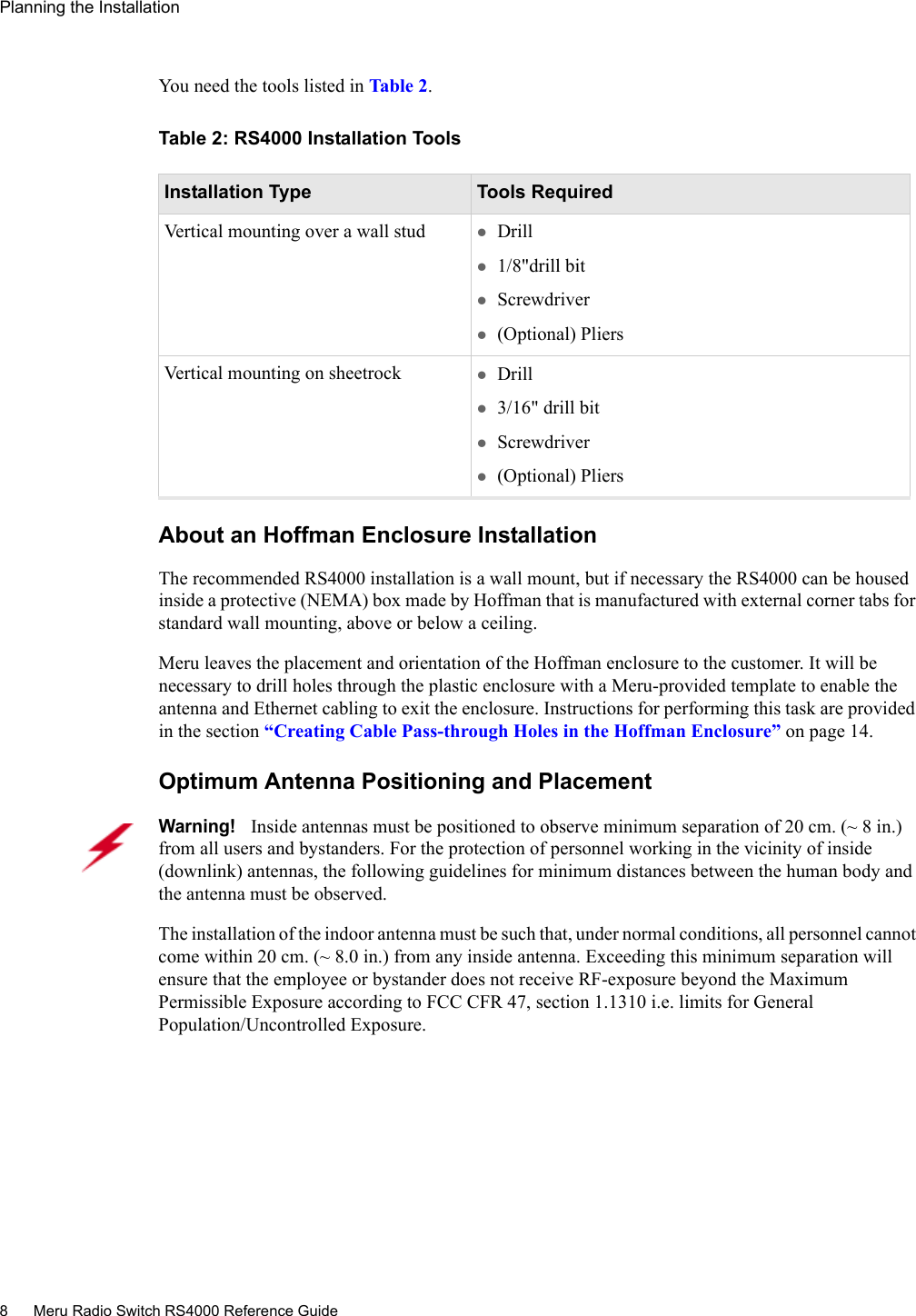 8 Meru Radio Switch RS4000 Reference GuidePlanning the Installation You need the tools listed in Ta b l e  2.Table 2: RS4000 Installation ToolsAbout an Hoffman Enclosure InstallationThe recommended RS4000 installation is a wall mount, but if necessary the RS4000 can be housed inside a protective (NEMA) box made by Hoffman that is manufactured with external corner tabs for standard wall mounting, above or below a ceiling. Meru leaves the placement and orientation of the Hoffman enclosure to the customer. It will be necessary to drill holes through the plastic enclosure with a Meru-provided template to enable the antenna and Ethernet cabling to exit the enclosure. Instructions for performing this task are provided in the section “Creating Cable Pass-through Holes in the Hoffman Enclosure” on page 14.Optimum Antenna Positioning and PlacementInstallation Type Tools RequiredVertical mounting over a wall stud zDrill z1/8&quot;drill bitzScrewdriverz(Optional) PliersVertical mounting on sheetrock zDrillz3/16&quot; drill bitzScrewdriverz(Optional) PliersWarning!   Inside antennas must be positioned to observe minimum separation of 20 cm. (~ 8 in.) from all users and bystanders. For the protection of personnel working in the vicinity of inside (downlink) antennas, the following guidelines for minimum distances between the human body and the antenna must be observed. The installation of the indoor antenna must be such that, under normal conditions, all personnel cannot come within 20 cm. (~ 8.0 in.) from any inside antenna. Exceeding this minimum separation will ensure that the employee or bystander does not receive RF-exposure beyond the Maximum Permissible Exposure according to FCC CFR 47, section 1.1310 i.e. limits for General Population/Uncontrolled Exposure.