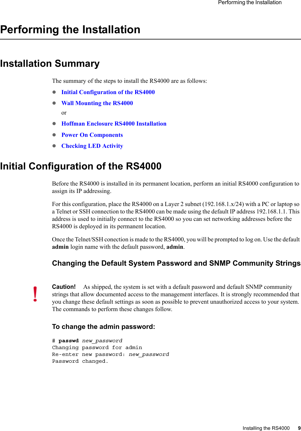 Performing the Installation Installing the RS4000 9 Performing the InstallationInstallation SummaryThe summary of the steps to install the RS4000 are as follows:zInitial Configuration of the RS4000zWall Mounting the RS4000orzHoffman Enclosure RS4000 InstallationzPower On ComponentszChecking LED ActivityInitial Configuration of the RS4000Before the RS4000 is installed in its permanent location, perform an initial RS4000 configuration to assign its IP addressing. For this configuration, place the RS4000 on a Layer 2 subnet (192.168.1.x/24) with a PC or laptop so a Telnet or SSH connection to the RS4000 can be made using the default IP address 192.168.1.1. This address is used to initially connect to the RS4000 so you can set networking addresses before the RS4000 is deployed in its permanent location.Once the Telnet/SSH conection is made to the RS4000, you will be prompted to log on. Use the default admin login name with the default password, admin.Changing the Default System Password and SNMP Community StringsTo change the admin password:# passwd new_passwordChanging password for adminRe-enter new password: new_passwordPassword changed.Caution!As shipped, the system is set with a default password and default SNMP community strings that allow documented access to the management interfaces. It is strongly recommended that you change these default settings as soon as possible to prevent unauthorized access to your system. The commands to perform these changes follow.