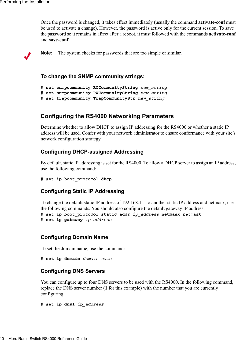 10 Meru Radio Switch RS4000 Reference GuidePerforming the Installation Once the password is changed, it takes effect immediately (usually the command activate-conf must be used to activate a change). However, the password is active only for the current session. To save the password so it remains in affect after a reboot, it must followed with the commands activate-conf and save-conf.To change the SNMP community strings:# set snmpcommunity ROCommunityString new_string# set snmpcommunity RWCommunityString new_string# set trapcommunity TrapCommunityStr new_stringConfiguring the RS4000 Networking ParametersDetermine whether to allow DHCP to assign IP addressing for the RS4000 or whether a static IP address will be used. Confer with your network administrator to ensure conformance with your site’s network configuration strategy.Configuring DHCP-assigned AddressingBy default, static IP addressing is set for the RS4000. To allow a DHCP server to assign an IP address, use the following command:# set ip boot_protocol dhcpConfiguring Static IP AddressingTo change the default static IP address of 192.168.1.1 to another static IP address and netmask, use the following commands. You should also configure the default gateway IP address:# set ip boot_protocol static addr ip_address netmask netmask# set ip gateway ip_addressConfiguring Domain NameTo set the domain name, use the command:# set ip domain domain_nameConfiguring DNS ServersYou can configure up to four DNS servers to be used with the RS4000. In the following command, replace the DNS server number (1 for this example) with the number that you are currently configuring:# set ip dns1 ip_addressNote:The system checks for passwords that are too simple or similar.