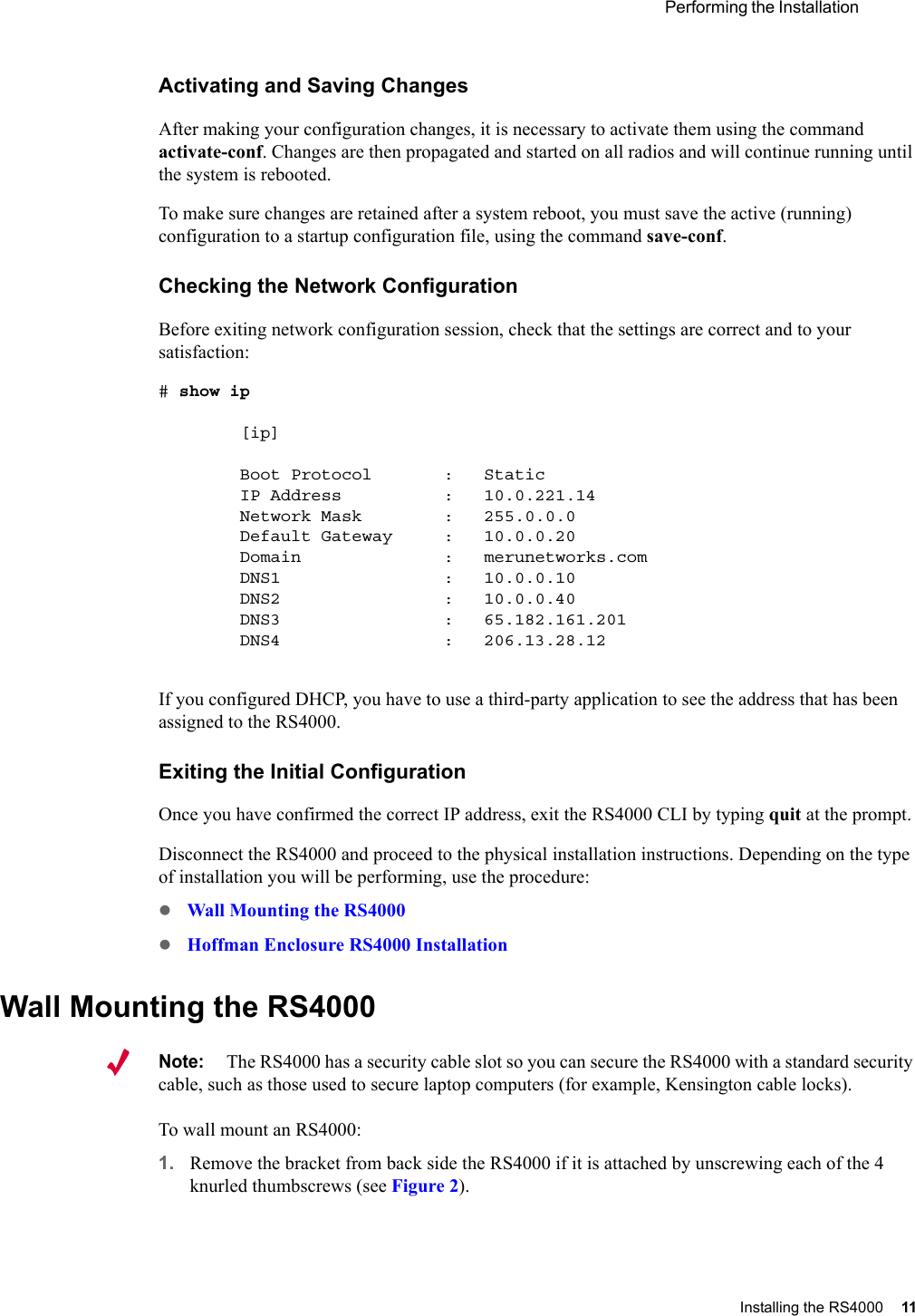  Performing the Installation Installing the RS4000 11 Activating and Saving ChangesAfter making your configuration changes, it is necessary to activate them using the command activate-conf. Changes are then propagated and started on all radios and will continue running until the system is rebooted.To make sure changes are retained after a system reboot, you must save the active (running) configuration to a startup configuration file, using the command save-conf.Checking the Network ConfigurationBefore exiting network configuration session, check that the settings are correct and to your satisfaction:# show ip        [ip]        Boot Protocol       :   Static        IP Address          :   10.0.221.14        Network Mask        :   255.0.0.0        Default Gateway     :   10.0.0.20        Domain              :   merunetworks.com        DNS1                :   10.0.0.10        DNS2                :   10.0.0.40        DNS3                :   65.182.161.201        DNS4                :   206.13.28.12If you configured DHCP, you have to use a third-party application to see the address that has been assigned to the RS4000.Exiting the Initial ConfigurationOnce you have confirmed the correct IP address, exit the RS4000 CLI by typing quit at the prompt. Disconnect the RS4000 and proceed to the physical installation instructions. Depending on the type of installation you will be performing, use the procedure:zWall Mounting the RS4000zHoffman Enclosure RS4000 InstallationWall Mounting the RS4000Note:The RS4000 has a security cable slot so you can secure the RS4000 with a standard security cable, such as those used to secure laptop computers (for example, Kensington cable locks).To wall mount an RS4000:1. Remove the bracket from back side the RS4000 if it is attached by unscrewing each of the 4 knurled thumbscrews (see Figure 2).