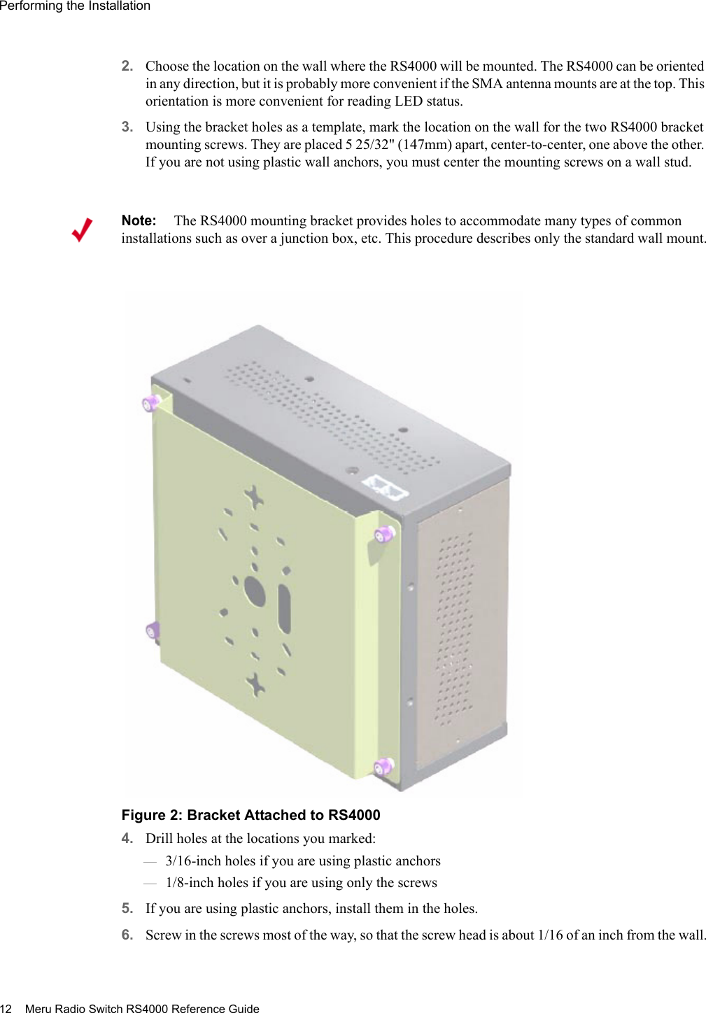 12 Meru Radio Switch RS4000 Reference GuidePerforming the Installation 2. Choose the location on the wall where the RS4000 will be mounted. The RS4000 can be oriented in any direction, but it is probably more convenient if the SMA antenna mounts are at the top. This orientation is more convenient for reading LED status.3. Using the bracket holes as a template, mark the location on the wall for the two RS4000 bracket mounting screws. They are placed 5 25/32&quot; (147mm) apart, center-to-center, one above the other. If you are not using plastic wall anchors, you must center the mounting screws on a wall stud. Figure 2: Bracket Attached to RS40004. Drill holes at the locations you marked:—3/16-inch holes if you are using plastic anchors—1/8-inch holes if you are using only the screws5. If you are using plastic anchors, install them in the holes.6. Screw in the screws most of the way, so that the screw head is about 1/16 of an inch from the wall.Note:The RS4000 mounting bracket provides holes to accommodate many types of common installations such as over a junction box, etc. This procedure describes only the standard wall mount.