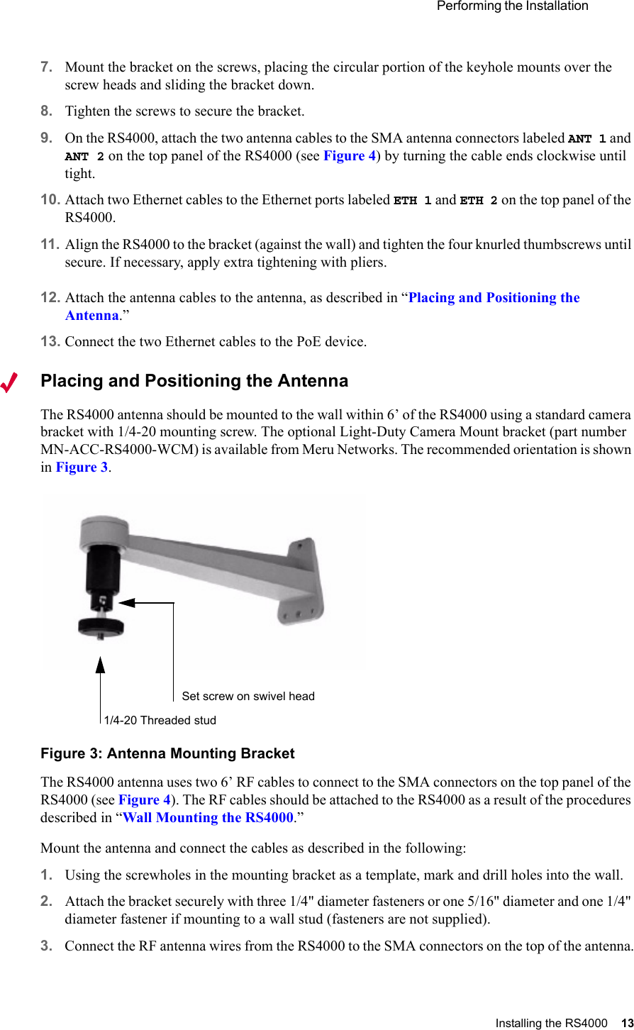  Performing the Installation Installing the RS4000 13 7. Mount the bracket on the screws, placing the circular portion of the keyhole mounts over the screw heads and sliding the bracket down.8. Tighten the screws to secure the bracket.9. On the RS4000, attach the two antenna cables to the SMA antenna connectors labeled ANT 1 and ANT 2 on the top panel of the RS4000 (see Figure 4) by turning the cable ends clockwise until tight. 10. Attach two Ethernet cables to the Ethernet ports labeled ETH 1 and ETH 2 on the top panel of the RS4000.11. Align the RS4000 to the bracket (against the wall) and tighten the four knurled thumbscrews until secure. If necessary, apply extra tightening with pliers.12. Attach the antenna cables to the antenna, as described in “Placing and Positioning the Antenna.”13. Connect the two Ethernet cables to the PoE device.Placing and Positioning the AntennaThe RS4000 antenna should be mounted to the wall within 6’ of the RS4000 using a standard camera bracket with 1/4-20 mounting screw. The optional Light-Duty Camera Mount bracket (part number MN-ACC-RS4000-WCM) is available from Meru Networks. The recommended orientation is shown in Figure 3.Figure 3: Antenna Mounting BracketThe RS4000 antenna uses two 6’ RF cables to connect to the SMA connectors on the top panel of the RS4000 (see Figure 4). The RF cables should be attached to the RS4000 as a result of the procedures described in “Wall Mounting the RS4000.”Mount the antenna and connect the cables as described in the following:1. Using the screwholes in the mounting bracket as a template, mark and drill holes into the wall.2. Attach the bracket securely with three 1/4&quot; diameter fasteners or one 5/16&quot; diameter and one 1/4&quot; diameter fastener if mounting to a wall stud (fasteners are not supplied).3. Connect the RF antenna wires from the RS4000 to the SMA connectors on the top of the antenna.Set screw on swivel head1/4-20 Threaded stud